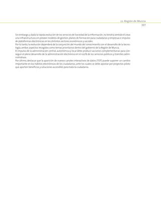 22. Región de Murcia
397
Sin embargo,y dada la rápida evolución de los servicios de Sociedad de la Información,no tendría sentido el crear
una infraestructura sin preveer modelos de gestión,planes de formación para ciudadanos y empresas e impulso
de plataformas electrónicas en los distintos sectores económicos y sociales.
Por lo tanto, la evolución dependerá de la conjunción del mundo del conocimiento con el desarrollo de la tecno-
logía,ambos aspectos recogidos como temas prioritarios dentro del gobierno de la Región de Murcia.
El impulso de la administración central, autonómica y local debe producir acciones complementarias para con-
seguir el pleno desarrollo de la administración electrónica en el 100% de los servicios públicos y trámites admi-
nistrativos.
Por último, destacar que la aparición de nuevos canales interactivos de datos (TDT) puede suponer un cambio
importante en los hábitos electrónicos de los ciudadanos, ante los cuales se debe apostar por proyectos piloto
que aporten beneficios y soluciones accesibles para toda la ciudadanía.
 