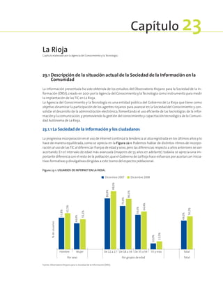 23.1 Descripción de la situación actual de la Sociedad de la Información en la
Comunidad
La información presentada ha sido obtenida de los estudios del Observatorio Riojano para la Sociedad de la In-
formación (ORSI),creado en 2001 por la Agencia del Conocimiento y laTecnología como instrumento para medir
la implantación de las TIC en La Rioja.
La Agencia del Conocimiento y la Tecnología es una entidad pública del Gobierno de La Rioja que tiene como
objetivo dinamizar la participación de los agentes riojanos para avanzar en la Sociedad del Conocimiento y con-
solidar el desarrollo de la administración electrónica, fomentando el uso eficiente de las tecnologías de la infor-
mación y la comunicación,y promoviendo la gestión del conocimiento y capacitación tecnológica de la Comuni-
dad Autónoma de La Rioja.
23.1.1 La Sociedad de la Información y los ciudadanos
La progresiva incorporación en el uso de Internet continúa la tendencia al alza registrada en los últimos años y lo
hace de manera equilibrada, como se aprecia en la Figura 22‑1. Podemos hablar de distintos ritmos de incorpo-
ración al uso de lasTIC al diferenciar franjas de edad y sexo,pero las diferencias respecto a años anteriores se van
acortando. En el intervalo de edad más avanzada (mayores de 55 años en adelante) todavía se aprecia una im-
portante diferencia con el resto de la población,que el Gobierno de La Rioja hace esfuerzos por acortar con inicia-
tivas formativas y divulgativas dirigidas a este tramo del espectro poblacional.
La Rioja
Capítulo elaborado por la Agencia del Conocimiento y la Tecnología.
Capítulo 23
Figura 23‑1. Usuarios de Internet en La Rioja.
53,8%
44,4%
86,8%
73,8%
58,6%
49,0%
61,5%
51,2%
99,0%
86,0%
64,4%
56,2%
10,0%
13,5%
Hombre Mujer De 12 a 17 De 18 a 34 De 35 a 54 55 y más Total
%deusuarios
Por sexo Por grupos de edad Total
Diciembre 2007 Diciembre 2008
Fuente: Observatorio Riojano para la Sociedad de la Información (ORSI).
 