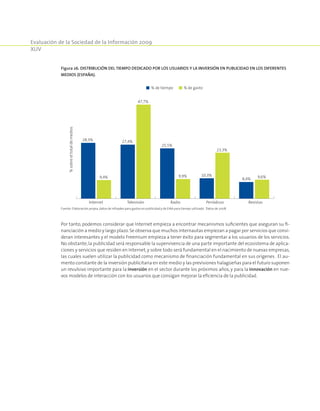 Evaluación de la Sociedad de la Información 2009
XLIV
Por tanto, podemos considerar que Internet empieza a encontrar mecanismos suficientes que aseguran su fi-
nanciación a medio y largo plazo.Se observa que muchos internautas empiezan a pagar por servicios que consi-
deran interesantes y el modelo Freemium empieza a tener éxito para segmentar a los usuarios de los servicios.
No obstante,la publicidad será responsable la supervivencia de una parte importante del ecosistema de aplica-
ciones y servicios que residen en Internet,y sobre todo será fundamental en el nacimiento de nuevas empresas,
las cuales suelen utilizar la publicidad como mecanismo de financiación fundamental en sus orígenes . El au-
mento constante de la inversión publicitaria en este medio y las previsiones halagüeñas para el futuro suponen
un revulsivo importante para la inversión en el sector durante los próximos años, y para la innovación en nue-
vos modelos de interacción con los usuarios que consigan mejorar la eficiencia de la publicidad.
Figura 26. Distribución del tiempo dedicado por los usuarios y la inversión en publicidad en los diferentes
medios (España).
% de tiempo % de gasto
TelevisiónInternet Radio Periódicos Revistas
%sobreeltotaldemedios
28,3%
9,4%
27,4%
47,7%
25,5%
9,9% 10,3%
23,3%
8,4% 9,6%
Fuente: Elaboración propia, datos de Infoadex para gastos en publicidad y de EIAA para tiempo utilizado. Datos de 2008.
 