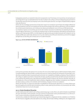 La Sociedad de la Información en España 2009
400
trabajadores presenta un excelente índice de incorporación a las TIC de base, en el caso de las microempresas el
porcentaje disminuye considerablemente.Por ello el Gobierno de La Rioja continúa trabajando para promover el
uso de estos servicios entre las empresas como instrumento para alcanzar una mayor competitividad y mayores
cotas de eficiencia.
Dentro de esta estrategia promocional, el Ejecutivo riojano ha insistido en que el factor tecnológico diferencial
para las empresas ha de ser la incorporación de mecanismos propios del comercio electrónico,como los referen-
tes a la facturación electrónica,con el refuerzo de sistemas de validación como la firma y el DNI electrónicos.
Las empresas riojanas se encuentran por encima de la media nacional en lo referente a la implantación de siste-
mas de negocio electrónico: un 20,1% de las empresas hace uso de herramientas informáticas de Planificación
de Recursos Empresariales (ERP); un 26’3% dispone de aplicaciones para la Administración de la relación con los
clientes (CRM);pero,sobre todo,destacan en el uso de sistemas de certificación electrónica como la firma digital
(el 69% hace uso de ella) y de la interacción con la administración.
Figura 23‑4. Uso de sistemas informáticos.
21,7%
69,6%
79,7%
23,1%
52,8%
67,8%
Envían
facturas electrónicas
Utilizan
firma electrónica
Interactuan con AAPP
mediante internet
%deempresas
La Rioja Media nacional
Fuente: INE.
Como primer promotor del avance en el uso de las TIC en la Comunidad riojana, la Administración Pública tiene
la responsabilidad de liderar desde su propia estructura un continuo proceso de renovación encaminado a mo-
dernizar y simplificar todos los procesos que la vinculan con ciudadanos,entidades y empresas.Para el Gobierno
de La Rioja, es objetivo prioritario el desarrollo de todos aquellos procedimientos de Administración Electrónica
y los sistemas de autenticación cuya extensión posibilita ampliar el abanico de servicios ofrecidos. Para ello, se
ha dotado de un Plan de Simplificación Administrativa, integrado por diez medidas innovadoras, con el objetivo
de reducir plazos y costes en los trámites administrativos y mejorar el servicio al ciudadano.
Dentro de este Plan, en 2009 se ha ultimado una plataforma de facturación electrónica, un nuevo sistema que
permitirá agilizar los trámites administrativos y reducir costes,además de contribuir a la conservación del medio
ambiente al reducirse el consumo de papel.
23.1.2.1 Guías Ganaderas Pecuarias
La web institucional del Gobierno de La Rioja, www.larioja.org, no sólo ofrece a los administrados la posibilidad
de estar informados continuamente, sino que continúa incorporando nuevos procedimientos en su oficina vir-
tual. En estos momentos,es posible realizar trámites completos online.
Una de estas unidades de información que www.larioja.org pone a disposición de los ciudadanos es el Sistema
de Información Geográfica (SIG) del Gobierno de La Rioja, denominado IDERioja. IDERioja ha sido elegido entre
 