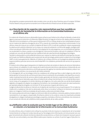401
23. La Rioja
160 proyectos europeos previamente seleccionados como uno de los doce finalistas para el European SDI Best
Practice Award 2009,que premia la excelencia en el desarrollo de infraestructuras de datos espaciales.
23.2 Descripción de los aspectos más representativos que han sucedido en
materia de Sociedad de la Información en la Comunidad Autónoma
en el último año
En materia de infraestructuras es destacable el gran esfuerzo que Gobierno de La Rioja ha liderado,a través de la
Agencia, para que la transición a la Televisión Digital Terrestre se haga de la forma más rápida y efectiva posible.
Todo ello se ha concretado en un Plan para el Impulso de laTDT en La Rioja,donde se han contemplado actuacio-
nes en materia de cobertura, divulgación de la TDT y creación de contenidos interactivos institucionales. En los
últimos meses de 2009 se va a cumplir el objetivo de llevar la TDT al 100% de la población riojana, equiparando
la cobertura de la anterior televisión con la nueva,con meses de antelación a la fecha del apagón analógico defi-
nitivo marcada por el Ministerio de Industria.Esta adaptación ha sido progresiva,con un encendido de repetido-
res escalonado en 4 fases, y pareja a una divulgación intensiva de los pasos a dar por el ciudadano. El Plan ha
contado con una serie de estudios que han medido el éxito de cada fase de este despliegue tecnológico.
También es destacable la continuidad del esfuerzo por mejorar la cobertura de telefonía móvil gracias al acuer-
do firmado conTelefónica Móviles para la extensión de esta tecnología,potenciando la cobertura en tecnología
UMTS o/y de nueva generación. Además, el Gobierno de La Rioja continúa con la progresiva adaptación de los
espacios públicos para dar servicios de conectividadWifi a la ciudadanía,prestando este servicio en 45 espacios
públicos.
El Gobierno de La Rioja sigue trabajando en el objetivo prioritario de ampliar el abanico de servicios telemáticos
que se ofrecen al ciudadano.En este impulso de la administración electrónica cabe destacar el desarrollo de una
plataforma de facturación electrónica certificada que permite agilizar los trámites administrativos y reducir cos-
tes,además de contribuir a la conservación del medio ambiente.
En la divulgación del uso tecnológico entre los ciudadanos de La Rioja que lleva a cabo la Agencia, este año ha
destacado por la transición de una formación básica hacia la realización de actividades más específicas,encami-
nadas al aprovechamiento de servicios determinados, generales de Internet, y especialmente aquellos específi-
cos de administración telemática que ofrece el Gobierno de La Rioja.Esta formación,con un total de 8700 alum-
nos en 2009,se ha apoyado en la red de cibertecas de la Agencia,a la cuál se adscribe una red de dinamizadores
digitales, encargados de adaptar los programas formativos a las necesidades particulares de cada localización,
por ejemplo,proyectos dirigidos a la inclusión TIC de las personas mayores del entorno rural.
La Agencia desarrolla iniciativas en Internet con el objetivo de incentivar el uso y la participaciónTIC en todos los
niveles de la ciudadanía. Este año ha destacado, entre otras, la iniciativa ‘La Rioja en la memoria’, una base de
datos con imágenes históricas recabadas de particulares y colecciones de toda La Rioja.
De manera pareja este estímulo,la Agencia continúa la labor de sensibilizar a menores,padres y tutores sobre la
necesidad de un uso seguro y responsable. Al esfuerzo anterior se ha unido en 2009 una importante actividad
divulgadora en colegios,realizada por psicólogos y expertos,orientada a informar y sensibilizar a los menores en
el uso correcto de Internet,de la telefonía móvil y especialmente,de las redes sociales.
23.3 Reflexión sobre la evolución que ha tenido lugar en los últimos 10 años
en relación a la Sociedad de la Información en la Comunidad Autónoma
En estos últimos años, el Gobierno de La Rioja ha asumido el reto de impulsar la implantación de la Sociedad
Conocimiento en La Rioja con la idea clara de que las Tecnologías de la Información y la Comunicación son una
gran herramienta de cohesión territorial y desarrollo socioeconómico, un factor de innovación necesario para el
futuro de una comunidad y una clave diferenciadora para impulsar sus activos. En primer lugar, el Ejecutivo rio-
 