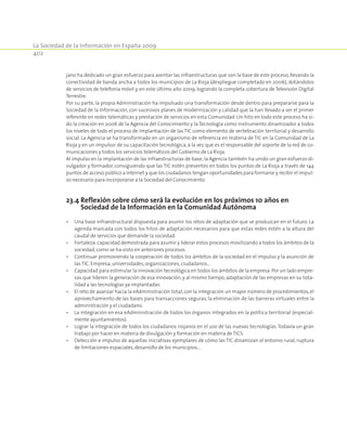 La Sociedad de la Información en España 2009
402
jano ha dedicado un gran esfuerzo para asentar las infraestructuras que son la base de este proceso,llevando la
conectividad de banda ancha a todos los municipios de La Rioja (despliegue completado en 2006), dotándolos
de servicios de telefonía móvil y, en este último año 2009, logrando la completa cobertura de Televisión Digital
Terrestre.
Por su parte, la propia Administración ha impulsado una transformación desde dentro para prepararse para la
Sociedad de la Información, con sucesivos planes de modernización y calidad que la han llevado a ser el primer
referente en redes telemáticas y prestación de servicios en esta Comunidad. Un hito en todo este proceso ha si-
do la creación en 2006 de la Agencia del Conocimiento y la Tecnología como instrumento dinamizador a todos
los niveles de todo el proceso de implantación de las TIC como elemento de vertebración territorial y desarrollo
social. La Agencia se ha transformado en un organismo de referencia en materia de TIC en la Comunidad de La
Rioja y en un impulsor de su capacitación tecnológica, a la vez que es el responsable del soporte de la red de co-
municaciones y todos los servicios telemáticos del Gobierno de La Rioja.
Al impulso en la implantación de las infraestructuras de base,la Agencia también ha unido un gran esfuerzo di-
vulgador y formador, consiguiendo que las TIC estén presentes en todos los puntos de La Rioja a través de 144
puntos de acceso público a Internet y que los ciudadanos tengan oportunidades para formarse y recibir el impul-
so necesario para incorporarse a la Sociedad del Conocimiento.
23.4 Reflexión sobre cómo será la evolución en los próximos 10 años en
Sociedad de la Información en la Comunidad Autónoma
•	 Una base infraestructural dispuesta para asumir los retos de adaptación que se produzcan en el futuro. La
agenda marcada con todos los hitos de adaptación necesarios para que estas redes estén a la altura del
caudal de servicios que demande la sociedad.
•	 Fortaleza:capacidad demostrada para asumir y liderar estos procesos movilizando a todos los ámbitos de la
sociedad,como se ha visto en anteriores procesos.
•	 Continuar promoviendo la cooperación de todos los ámbitos de la sociedad en el impulso y la asunción de
las TIC. Empresa,universidades,organizaciones,ciudadanos...
•	 Capacidad para estimular la innovación tecnológica en todos los ámbitos de la empresa.Por un lado empre-
sas que lideren la generación de esa innovación, y al mismo tiempo, adaptación de las empresas en su tota-
lidad a las tecnologías ya implantadas.
•	 El reto de avanzar hacia la eAdministración total,con la integración un mayor número de procedimientos,el
aprovechamiento de las bases para transacciones seguras, la eliminación de las barreras virtuales entre la
administración y el ciudadano.
•	 La integración en esa eAdministración de todos los órganos integrados en la política territorial (especial-
mente ayuntamientos).
•	 Lograr la integración de todos los ciudadanos riojanos en el uso de las nuevas tecnologías.Todavía un gran
trabajo por hacer en materia de divulgación y formación en materia de TICS.
•	 Detección e impulso de aquellas iniciativas ejemplares de cómo las TIC dinamizan el entorno rural, ruptura
de limitaciones espaciales,desarrollo de los municipios...
 