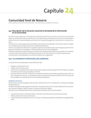 24.1 Descripción de la situación actual de la Sociedad de la Información
en la Comunidad
Durante el año 2008 se han continuado desarrollando las políticas de los últimos años, de forma que desde
todos los ámbitos del Gobierno de Navarra se han potenciado y facilitado las actuaciones encaminadas a
facilitar el acceso a las posibilidades que ofrecen las nuevas tecnologías de la información en todos los ám-
bitos.
De esta forma se intenta generalizar los beneficios que aporta la Sociedad de la Información para los ciudada-
nos,entidades locales y empresas de la Comunidad Foral de Navarra.
Se tiene una especial consideración con aquellos colectivos más desfavorecidos,para conseguir que las tecnolo-
gías de la información no supongan un motivo de diferenciación sino de integración.
A destacar también que diversas actuaciones de las mencionadas posteriormente han contado con la colabora-
ción y han sido cofinanciadas por el Ministerio de Industria,Turismo y Comercio a través del «plan avanza».
Las actuaciones más destacadas en los distintos ámbitos son las siguientes:
24.1.1 La sociedad de la información y los ciudadanos
Las actuaciones más destacadas en este ámbito han sido:
•	 Programa «Acércate @ las TIC».
•	 Subvenciones de banda ancha
•	 Subvenciones a Ayuntamientos y Asociaciones para la adquisición de equipamiento informático con objeto
de constituir Centros de acceso público a internet.
•	 Campaña difusión de la TDT: mediante una campaña publicitaria en periódicos y publicaciones locales, ra-
dios, marquesinas, cines, etc., y la contratación de una carpa itinerante para la difusión de la TDT, que visitó
las 6 ciudades más importantes de la Comunidad Foral de Navarra.
ACERCATE @ LAS TIC
Por tercer año se realizó el programa denominado «Acércate @ las TIC» en colaboración con diversas entidades
de desarrollo local.
El objetivo fundamental del programa es facilitar la incorporación de lasTIC a la vida cotidiana de los dos colecti-
vos a quienes se dirige:3ª edad y mujeres en situación de exclusión digital.
Para ello se han realizado durante el año 2008 tres tipos diferentes de acciones formativas:
•	 Cursos de formación en informática básica,Internet y correo electrónico de 25 horas de duración.
•	 Talleres prácticos de 10 horas de duración.
•	 Unidad móvil de sensibilización hacia las TIC que ha visitado 40 pequeñas localidades de la geografía Na-
varra.
Comunidad Foral de Navarra
Capítulo elaborado por la Dirección General de Empresa - Servicio de Innovación y Sociedad de la Información.
Capítulo 24
 