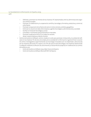 La Sociedad de la Información en España 2009
406
	 –	Defender y promover los intereses de las empresasTIC representadas ante las administraciones regio-
nal,central y europea.
	 –	Promover la colaboración y la cooperación científica, tecnológica, formativa, productiva y comercial,
entre Pymes.
	 –	Promover la expansión de las Pymes del sector en otros sectores y ámbitos geográficos.
	 –	Estimular la creación de redes entre empresas,agentes tecnológicos,administraciones y sociedad.
	 –	Facilitar la innovación tecnológica y social.
	 –	Consolidar e incrementar posicionamiento en mercados.
	 –	Promover la aplicación de las TIC en todos los sectores.
	 –	Atraer nuevas empresas y talento al sector.
•	 Centros de Excelencia Software: centros creados en 2006, para promover el desarrollo y la calidad del soft-
ware en las empresas TIC de esta comunidad y de la sociedad de la información en general.Tienen vocación
de centros investigadores, experimentando con tecnología innovadora aún no implantada o desconocida
por las empresas del sector TIC navarro, con el fin de acercar dicha tecnología a las empresas favoreciendo
su adopción mediante la difusión de conocimiento y el desarrollo de proyectos en colaboración.Los centros
de excelencia son:
	 –	Centro de Excelencia Software Java y Open Source de Navarra
	 –	Centro de Excelencia Software Microsoft.NET de Navarra
 