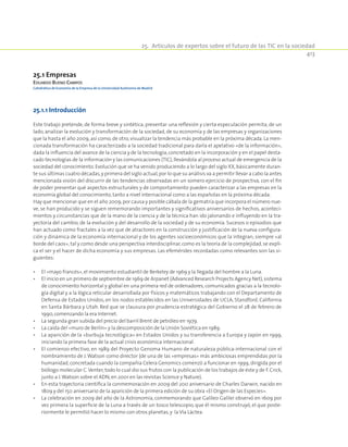 413
25.  Artículos de expertos sobre el futuro de las TIC en la sociedad
25.1 Empresas
Eduardo Bueno Campos
Catedrático de Economía de la Empresa de la Universidad Autónoma de Madrid
25.1.1 Introducción
Este trabajo pretende, de forma breve y sintética, presentar una reflexión y cierta especulación permita, de un
lado, analizar la evolución y transformación de la sociedad, de su economía y de las empresas y organizaciones
que la hasta el año 2009, así como, de otro, visualizar la tendencia más probable en la próxima década. La men-
cionada transformación ha caracterizado a la sociedad tradicional para darla el apelativo «de la información»,
dada la influencia del avance de la ciencia y de la tecnología,concretado en la incorporación y en el papel desta-
cado tecnologías de la información y las comunicaciones (TIC),llevándola al proceso actual de emergencia de la
sociedad del conocimiento. Evolución que se ha venido produciendo a lo largo del siglo XX, básicamente duran-
te sus últimas cuatro décadas,y primera del siglo actual,por lo que su análisis va a permitir llevar a cabo la antes
mencionada visión del discurrir de las tendencias observadas en un somero ejercicio de prospectiva, con el fin
de poder presentar qué aspectos estructurales y de comportamiento pueden caracterizar a las empresas en la
economía global del conocimiento, tanto a nivel internacional como a las españolas en la próxima década.
Hay que mencionar que en el año 2009,por causa y posible cábala de la gematría que incorpora el número nue-
ve, se han producido y se siguen rememorando importantes y significativos aniversarios de hechos, aconteci-
mientos y circunstancias que de la mano de la ciencia y de la técnica han ido jalonando e influyendo en la tra-
yectoria del cambio, de la evolución y del desarrollo de la sociedad y de su economía. Sucesos o episodios que
han actuado como fractales a la vez que de atractores en la construcción y justificación de la nueva configura-
ción y dinámica de la economía internacional y de los agentes socioeconómicos que la integran, siempre «al
borde del caos», tal y como desde una perspectiva interdisciplinar, como es la teoría de la complejidad, se expli-
ca el ser y el hacer de dicha economía y sus empresas. Las efemérides recordadas como relevantes son las si-
guientes:
•	El «mayo francés»,el movimiento estudiantil de Berkeley de 1969 y la llegada del hombre a la Luna.
•	El inicio en un primero de septiembre de 1969 de Arpanet (Advanced Research Projects Agency Net),sistema
de conocimiento horizontal y global en una primera red de ordenadores, comunicados gracias a la tecnolo-
gía digital y a la lógica reticular desarrollada por físicos y matemáticos trabajando con el Departamento de
Defensa de Estados Unidos, en los nodos establecidos en las Universidades de UCLA, Standford, California
en Santa Bárbara y Utah. Red que se clausura por prudencia estratégica del Gobierno el 28 de febrero de
1990,comenzando la era Internet.
•	La segunda gran subida del precio del barril Brent de petróleo en 1979.
•	La caída del «muro de Berlín» y la descomposición de la Unión Soviética en 1989.
•	La aparición de la «burbuja tecnológica» en Estados Unidos y su transferencia a Europa y Japón en 1999,
iniciando la primera fase de la actual crisis económica internacional.
•	El comienzo efectivo, en 1989 del Proyecto Genoma Humano de naturaleza pública-internacional con el
nombramiento de J.Watson como director (de una de las «empresas» más ambiciosas emprendidas por la
humanidad, concretada cuando la compañía Celera Genomics comenzó a funcionar en 1999, dirigida por el
biólogo molecular C.Venter, todo lo cual dio sus frutos con la publicación de los trabajos de éste y de F. Crick,
junto a J.Watson sobre el ADN,en 2001 en las revistas Science y Nature).
•	En esta trayectoria científica la conmemoración en 2009 del 200 aniversario de Charles Darwin, nacido en
1809 y del 150 aniversario de la aparición de la primera edición de su obra «El Origen de las Especies».
•	La celebración en 2009 del año de la Astronomía, conmemorando que Galileo Galilei observó en 1609 por
vez primera la superficie de la Luna a través de un tosco telescopio, que él mismo construyó, el que poste-
riormente le permitió hacer lo mismo con otros planetas,y la Vía Láctea.
 