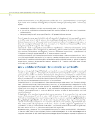 Evaluación de la Sociedad de la Información 2009
414
Este marco rememorativo del año 2009, delinea las coordenadas en las que se fundamentan las razones y las
explicaciones de los contenidos de los epígrafes que componen el trabajo y que serán expuestos a continuación,
a saber:
•	La Sociedad de la Información y del Conocimiento:la era de los intangibles.
•	El concepto de empresa como sistema basado en conocimiento y la creación de valor como capital intelec-
tual e innovación.
•	La nueva perspectiva de la «empresa inteligente» o de la organización que aprende.
También se puede recordar que el siglo XX ha sido definido por los historiadores de la ciencia desde la perspecti-
va científico-social como el «siglo de la ciencia» (Sanchez Rón, 2000), dado que el conocimiento científico ha si-
do la estrella especialmente la física, además de la química, las matemáticas y la biología, gracias al cual y a su
desarrollo tecnológico, se ha creado la llamada «era digital», en las TIC, junto a la inteligencia artificial son las
protagonistas a partir de la segunda mitad del siglo.
De otra parte y desde una perspectiva socioeconómica el siglo XX pasará a la historia, como dice Salas (2007),
como el de la empresa, dado su protagonismo en el desarrollo y globalización de la economía pero, sobre todo,
por el aumento considerable