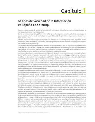 Durante estos 10 años de desarrollo de Sociedad de la Información en España, son muchos los cambios que se
han ido produciendo en nuestra sociedad.
Ciertos servicios,como el de la telefonía móvil,se han generalizado y otros,como los de las redes sociales,que ni
siquiera existían al comienzo de la década,se han extendido a más de 250 millones de personas en todo el mun-
do en apenas 5 años.
Internet se ha consolidado como canal para buscar información en todo aquello que nos importa al mismo
tiempo que se ha convertido en una ventana al mundo globalizado desde numerosos puntos de vista:informa-
tivo,comercial,social,político,etc.
Hoy las redes de telecomunicaciones nos permiten estar siempre conectados, en ubicuidad, a mucha más velo-
cidad que hace una década, y además han aumentado en fiabilidad. Estas infraestructuras son las verdaderas
habilitadoras del cambio ya que son el sustrato básico sobre el que se ha edificado la Sociedad de la Informa-
ción. Sin ellas no serían posibles los servicios ni los nuevos modelos de negocio.
Los consumidores han tomado una posición protagonista porque la «información es poder» y la era de la Socie-
dad de la Información es la era del acceso a la información de manera inmediata y sencilla. Internet se ha con-
vertido en un elemento clave en sus vidas,lo que está haciendo que las personas sean cada vez más participati-
vas, tanto hacía las empresas (prosumers) como hacía otros consumidores (reviews).
En este tiempo las empresas han encontrado en las TIC a las aliadas perfectas para poderse centrar en sus acti-
vidades «core»,ya que de su uso se ha derivado una mayor eficiencia y productividad.Por otro lado les ha permi-
tido experimentar con nuevos modelos de negocio, externalizar procesos de manera más eficiente e incluso
desintermediar parte de su actividad. El mundo se ha convertido en algo ·más cercano gracias a la red y las em-
presas han encontrado así más oportunidades.
En el caso de las Administraciones Públicas el uso de lasTIC ha venido a mejorar tanto su eficiencia como a ofre-
cer nuevos canales para los servicios que prestan a los ciudadanos. En este tiempo han actuado sin duda como
estimuladoras a la hora de adoptar las nuevas tecnologías,siendo en muchos casos prescriptoras y además han
favorecido la extensión de la Sociedad de la Información al resto de la sociedad a través de planes y acciones
concretas.
Sin duda un elemento esencial en este periodo han sido los terminales:las capacidades de los dispositivos elec-
trónicos han ido mejorando notablemente1
,convirtiéndose en verdaderos habilitadores de muchos de los servi-
cios hoy disponibles en la Sociedad de la Información.Se puede afirmar que la aparición de algunos dispositivos
y su generalización es lo que está haciendo posible la alta penetración de muchos de los servicios, es el caso de
los terminales móviles, los netbooks, los navegadores, las consolas, los eBooks, etc. Entre todos ellos hay que
destacar de manera especial a los smartphones,que por su capacidad de unir movilidad y procesamiento,están
jugando un papel clave en el desarrollo de la Sociedad de la Información.
En esta década también se ha producido una explosión en los servicios y aplicaciones en la red,que continuarán
desarrollándose exponencialmente, impulsados por diferentes agentes, ya sean los operadores, los fabricantes
de dispositivos, e incluso miles de pequeños desarrolladores que están comenzando a trabajar bajo un modelo
de Open Innovation favorecido sin duda por el desarrollo de las nuevas tecnologías. En este sentido la oferta se
ha ido expandiendo notablemente desde el año 2000, en el caso de los usuarios finales desde los buscadores o
herramientas de mensajería instantánea hasta las redes sociales, los juegos online, los servicios de vídeo o au-
dio en streaming, etc. En el caso de las empresas la oferta se ha ido extendiendo fundamentalmente pasando
de un modelo en el que las aplicaciones se gestionaban internamente, a otros modelos en los se acceden a ser-
1  Mayores capacidades de almacenamiento, procesamiento y autonomía.
10 años de Sociedad de la Información
en España 2000-2009
Capítulo 1
 