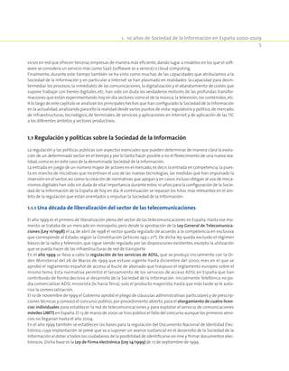 1.  10 años de Sociedad de la Información en España 2000-2009
5
vicios en red que ofrecen terceras empresas de manera más eficiente, dando lugar a modelos en los que el soft-
ware se considera un servicio más como SaaS (software as a service) o cloud computing.
Finalmente, durante este tiempo también se ha visto como muchas de las capacidades que atribuíamos a la
Sociedad de la Información y en particular a Internet se han plasmado en realidades: la capacidad para desin-
termediar los procesos, la inmediatez de las comunicaciones, la digitalización y el abaratamiento de costes que
supone trabajar con bienes digitales, etc. han sido sin duda los verdaderos motores de las profundas transfor-
maciones que están experimentando hoy en día sectores como el de la música,la televisión,los contenidos,etc.
A lo largo de este capítulo se analizan los principales hechos que han configurado la Sociedad de la Información
en la actualidad,analizando para ello la realidad desde varios puntos de vista:regulatorio y político,de mercado,
de infraestructuras, tecnológico, de terminales, de servicios y aplicaciones en Internet y de aplicación de las TIC
a los diferentes ámbitos y sectores productivos.
1.1 Regulación y políticas sobre la Sociedad de la Información
La regulación y las políticas públicas son aspectos esenciales que pueden determinar de manera clara la evolu-
ción de un determinado sector en el tiempo y por lo tanto hacer posible o no el florecimiento de una nueva rea-
lidad,como es en este caso de la denominada Sociedad de la Información.
La entrada en juego de un número mayor de actores en el mercado,es decir,la entrada en competencia,la pues-
ta en marcha de iniciativas que incentivan el uso de las nuevas tecnologías, las medidas que han impulsado la
inversión en el sector,así como la creación de normativas que apoyan y en casos incluso obligan al uso de meca-
nismos digitales han sido sin duda de vital importancia durante estos 10 años para la configuración de la Socie-
dad de la Información de la España de hoy en día. A continuación se repasan los hitos más relevantes en el ám-
bito de la regulación que están orientados a impulsar la Sociedad de la Información:
1.1.1 Una década de liberalización del sector de las telecomunicaciones
El año 1999 es el primero de liberalización plena del sector de las telecomunicaciones en España. Hasta ese mo-
mento se trataba de un mercado en monopolio, pero desde la aprobación de la Ley General de Telecomunica-
ciones (Ley 11/1998) el 24 de abril de 1998 el sector queda regulado de acuerdo a la competencia en exclusiva
que corresponde al Estado, según la Constitución (artículo 149.1.21º). De dicha ley queda excluido el régimen
básico de la radio y televisión, que sigue siendo regulado por las disposiciones existentes, excepto la utilización
que se pueda hacer de las infraestructuras de red de transporte.
En el año 1999 se lleva a cabo la regulación de los servicios de ADSL, que se produjo inicialmente con la Or-
den Ministerial del 26 de Marzo de 1999 que estuvo vigente hasta diciembre del 2000, mes en el que se
aprobó el reglamento español de acceso al bucle de abonado que traspuso el reglamento europeo sobre el
mismo tema. Esta normativa permitió el lanzamiento de los servicios de acceso ADSL en España que han
contribuido de forma decisiva al desarrollo de la Sociedad de la Información. Inicialmente Telefónica no po-
día comercializar ADSL minorista (lo hacía Terra), solo el producto mayorista, hasta que más tarde se le auto-
riza la comercialización.
El 10 de noviembre de 1999 el Gobierno aprobó el pliego de cláusulas administrativas particulares y de prescrip-
ciones técnicas y convocó el concurso público, por procedimiento abierto, para el otorgamiento de cuatro licen-
cias individuales para establecer la red de telecomunicaciones y para explotar el servicio de comunicaciones
móviles UMTS en España.El 13 de marzo de 2000 se hizo público el fallo del concurso aunque los primeros servi-
cios no llegarían hasta el año 2004.
En el año 1999 también se establecen las bases para la regulación del Documento Nacional de Identidad Elec-
trónico, cuya implantación se prevé que va a suponer un avance sustancial en el desarrollo de la Sociedad de la
Información al dotar a todos los ciudadanos de la posibilidad de identificarse on-line y firmar documentos elec-
trónicos. Dicha base es la Ley de Firma electrónica (Ley 14/1999) de 17 de septiembre de 1999.
 
