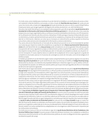La Sociedad de la Información en España 2009
6
En el año 2000, como medida para incentivar el uso de Internet se establece una tarifa plana de acceso a Inter-
net mediante la Red de telefonía conmutada, se trata a través del Real Decreto Ley 7/2000 del 23 de junio de
2000. Ese mismo año, a través de la Ley 14/2000 del 29 de diciembre de 2000 se crea la nueva Entidad Pública
Empresarial red.es,que recoge la gestión del Registro de nombres de dominio «.es» del Ente Retevisión.
Dos años más tarde Internet ya es una realidad en plena expansión y por ello se aprueba la Ley de Servicios de la
Sociedad de la Información y del Comercio Electrónico (LSSI) (Ley 34/2002) de 11 de julio de 2002. Esta nueva ley
proporciona una mayor seguridad jurídica y confianza a usuarios y prestadores de servicios,con el fin de promo-
ver la utilización de Internet y de otros servicios interactivos. El texto persigue impulsar el desarrollo del comer-
cio electrónico y el pleno aprovechamiento por parte de los ciudadanos y empresas de las ventajas de la Socie-
dad de la Información. Además con esta Ley se incorpora al ordenamiento jurídico español la Directiva
comunitaria sobre servicios de la Sociedad de la Información y comercio electrónico.
Tras varios años de de liberalización, el mercado de las telecomunicaciones se ve con la necesidad de aprobar
una nueva ley que mejore los niveles de competencia. La aprobación de la Nueva Ley General de Telecomunica-
ciones del 3 de Noviembre de 2003 (Ley 32/2003) puede considerarse uno de los grandes hitos del proceso de
transposición del marco regulatorio europeo al ordenamiento jurídico español. Ésta supone un cambio cualita-
tivo respecto a la ley anterior que fue diseñada para abrir el mercado a la competencia desde una situación ini-
cial de monopolio. El nuevo objetivo básico es además de la adaptación de la nueva regulación al grado de
competencia alcanzado, avanzar en el proceso de convergencia, tanto de mercados como de tecnología en el
ámbito europeo.
A medida que penetra el uso de Internet surgen nuevos comportamientos que es preciso regular,es el caso de la
Nueva Ley contra la piratería del 25 de noviembre de 2003. Con ésta Ley se modifica el Código Penal (15/2003),
destacando las alusivas a los derechos de propiedad intelectual e industrial, según la cual los delitos contra di-
cha propiedad han pasado a ser delitos de carácter público,por lo que serán perseguibles de oficio sin necesidad
de denuncia de la persona agraviada.
Este mismo año se sigue avanzando,con la aprobación el 19 de diciembre de 2003 de la Ley de Firma Electrónica
(ley 59/2003).Esta Ley regula la firma electrónica,su eficacia jurídica y la prestación de servicios de certificación,
y surge como respuesta a la necesidad de conferir seguridad a las comunicaciones y transacciones telemáticas,
en especial Internet, y evitar que la desconfianza de los usuarios se convierta en un freno al desarrollo de la So-
ciedad de la Información. Por este motivo, refuerza el marco jurídico existente, mediante la incorporación a su
texto de algunas novedades con respecto al antiguo Real Decreto Ley 14/1999.
Durante los años 2004 y 2005 se sigue avanzando en la regulación del sector, tratando de garantizar la transpa-
rencia de los precios y una mayor seguridad jurídica para con los usuarios al mismo tiempo que se persigue con-
solidar la competencia en el mercado y garantizar la mínima intervención de la Administración en el sector. Se
delimitan los derechos y obligaciones de los operadores, y se desarrollan las competencias que corresponden
tanto al Ministerio de Industria,Turismo y Comercio como a la Comisión del Mercado de lasTelecomunicaciones.
Con la Ley 10/2005, de Medidas Urgentes para el Impulso de la Televisión Digital Terrestre (TDT), de Liberaliza-
ción de la Televisión por Cable y de Fomento del Pluralismo de 14 Junio 2005 se acometen las reformas parciales
necesarias para impulsar el plan sobre la TDT, concretamente asegura el correcto despliegue de nuevos canales
y programas de televisión y radio en sus distintas coberturas territoriales, así como procura una adecuada co-
bertura legal. Durante este año se sigue trabajando en normativa que trata de impulsar esta nueva tecnología.
La Ley de la radio y la televisión de titularidad estatal de 5 de junio de 2006 (Ley 17/2006) recoge un nuevo mo-
delo de financiación donde se contempla una financiación sujeta a los principios de proporcionalidad y trans-
parencia en la gestión y sobre todo de no recurso al endeudamiento. Pretende adaptar el marco de la radio y te-
levisión estatal a la nueva realidad técnica adaptándose así a las exigencias sobre financiación impuestas por
las instituciones comunitarias.
En el año 2007 se marca un hito con la entrada en vigor de la Ley de Acceso Electrónico de los Ciudadanos a los
Servicios Públicos (Ley 11/2007) el 25 junio,ya que a través de esta ley se reconoce a los ciudadanos su derecho a
relacionarse electrónicamente con las administraciones públicas, así como la obligación de éstas a garantizar
ese derecho (a partir de 2009).
 