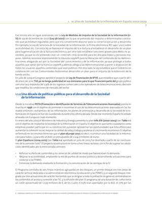 1.  10 años de Sociedad de la Información en España 2000-2009
7
Ese mismo año se sigue avanzando con la Ley de Medidas de Impulso de la Sociedad de la Información (LI-
SI) de 29 de diciembre de 2007 (Ley 56/2007) con la que se pretende dar impulso a determinadas cuestio-
nes que ya estaban reguladas, pero que era conveniente depurar para su correcta ejecución y desarrollo.
Por ejemplo, la Ley de Servicios de la Sociedad de la Información, la firma electrónica, RD 1491/ 2007 sobre
accesibilidad, etc. Con esta ley se favorece el impulso de la e-factura al establecer el desarrollo de un plan
para la generalización de la factura electrónica, por otro lado establece sanciones graves para Webs no ac-
cesibles, ya que la LISI pretende crear un «Internet» más accesible para los discapacitados y personas ma-
yores. Además reconoce expresamente la cláusula copyleft para la liberación del contenido de las Adminis-
traciones abogando así por la Sociedad del conocimiento y de la Información, ya que protege a todos
aquellos que optan por la licencia copyleft y además obliga a las Administraciones a poner a disposición de
todos los usuarios aquellos contenidos que sean públicos. Por otro lado, la Ley establece que el Gobierno en
colaboración con las Comunidades Autónomas desarrolle un plan para el impulso de la extensión de la
banda ancha.
En julio de 2009 el Congreso aprobó el proyecto de Ley de financiación de RTVE, que establece que a partir del 1
de enero de 2010 TVE ya no tenga publicidad en sus emisiones para lo que financiará parte del grupo público
con una tasa impuesta del 0,9% de los ingresos comerciales a los operadores de telecomunicaciones, decisión
que modifica las condiciones de mercado del sector.
1.1.2 Una década de políticas públicas para el desarrollo de la Sociedad
de la Información
Desde la iniciativa PISTA (Promoción e identificación de Servicios de Telecomunicaciones Avanzadas) puesta en
marcha en 1996 con el objetivo de promover e incentivar el uso de las telecomunicaciones avanzadas en las lla-
madas entonces «autopistas» de las información, los planes de promoción y desarrollo de la Sociedad de la In-
formación en España se han ido sucediendo durante esta última década.Desde ese momento España ha estado
alineada con Europa en todo momento.
En enero del año 2000 el Ministerio de Industria y Energía presenta su plan Info XXI (2000–2003) (ver Tabla 1-1)
con el objetivo de implantar la Sociedad de la Información en España.El objetivo es que tanto ciudadanos como
empresas puedan participar en su construcción y puedan aprovechar las oportunidades que ésta ofrece para
aumentar la cohesión social,mejorar la calidad de vida y trabajo,y acelerar el crecimiento económico.El objetivo
se formuló en los mismos términos que el plan eEurope 2002, es decir, «construir una Sociedad de la Informa-
ción para todos»,y para ello se dotó un presupuesto de 2.524,7 millones de euros.
El plan España.es (2004-2005) (ver Tabla 1-2) aprobado en julio de 2003 fue diseñado a partir de las conclusio-
nes de la comisión Soto2
.El proyecto se estructuró en torno a tres líneas rectoras,con el fin de superar los obstá-
culos identificados por la mencionada comisión.
•	 Reforzar la oferta de contenidos y los servicios de calidad de modo que favoreciesen la demanda.
•	 Mejorar la accesibilidad, ampliando la red de puntos de acceso público y desarrollando actuaciones para
conectar a las PYMES.
•	 Estimular la demanda mediante la formación y la comunicación de las ventajas de la SI.
El Programa constaba de seis líneas maestras agrupadas en dos bloques, un primer bloque con tres áreas de
carácter vertical,dedicadas a la administración electrónica,la educación y las PYMES;y un segundo bloque,inte-
grado por tres actuaciones de carácter horizontal,que se dirigían a toda la población en general,centrándose en
los contenidos,el acceso y conexión a lasTIC,y la difusión del plan.El programa,de una duración de 2 años tenía
un coste aproximado de 1.029 millones de €, de los cuales el 63% eran aportados por la AGE, el 27% por las
2  creada por expertos en la materia a tal efecto para analizar la situación y posibles acciones en relación a la Sociedad de la Información en España.
 