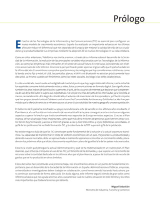 E
l sector de las Tecnologías de la Información y las Comunicaciones (TIC) es esencial para configurar un
nuevo modelo de crecimiento económico. España ha realizado un importante esfuerzo en los últimos
años por reducir el diferencial que nos separaba de Europa y por mejorar la calidad de vida de sus ciuda-
danos y la productividad de sus empresas mediante la adopción de las nuevas tecnologías en su vida cotidiana.
Como en años anteriores, Telefónica nos invita a revisar, a través de su Informe sobre el desarrollo de la Socie-
dad de la Información, la evolución de las principales variables relacionadas con las Tecnologías de la Informa-
ción, así como las tendencias más relevantes en el sector de cara al futuro. En este caso, coincidiendo con el dé-
cimo aniversario de este Informe, tenemos la perspectiva de poder apreciar el gran salto que España ha dado en
la última década. Es asombroso comprobar que términos y tecnologías que hoy consideramos cotidianas, como
la banda ancha fija y móvil, el USB, las pantallas planas, el WiFi o el Bluetooth no existían prácticamente hace
diez años. Lo mismo sucede con fenómenos como las redes sociales, los blogs o las webs colaborativas.
Ensólounadécada,nuestravidasehadigitalizadohastatalpuntoquehoy,segúndatosdelinforme,casilamitadde
los españoles consume habitualmente música, vídeo, fotos y comunicaciones en formato digital. Son significativos
tambiénlosaltosíndicesdesatisfacción,superioresal90%,delosusuariosdeInternetquedeclaranquelaexperien-
cia de uso de la Red cubre o supera sus expectativas. Tal vez por eso más del 90% de los internautas ya se conecta, al
menos, semanalmente. A lo largo de esta década, el volumen de inversiones de los operadores y el fuerte impulso
que han proporcionado tanto el Gobierno central como las Comunidades Autónomas y Entidades Locales han per-
mitidoquelaofertadeservicioseinfraestructurasalcancelacasitotalidaddenuestrageografíaynuestrapoblación.
El Gobierno de España ha mostrado su apoyo incondicional a este desarrollo en los últimos años mediante el
Plan Avanza, el cual ha sido un instrumento de reconocida eficacia para conseguir acortar e incluso en algunos
aspectos superar la brecha que tradicionalmente nos separaba de Europa en estos aspectos. Gracias al Plan
Avanza, se han alcanzado hitos importantes, como que más de 12 millones de personas que viven en áreas rura-
les tienen hoy formación y acceso a Internet gracias a casi 3.000 telecentros y 2.500 bibliotecas conectadas; el
90% de los profesores ha recibido formación TIC, y la cobertura de la TDT supera el 97% de la población.
No existe ninguna duda de que las TIC constituyen parte fundamental de la solución a la actual coyuntura econó-
mica. Su capacidad de transformar el resto de sectores económicos de un país, mejorando su productividad y
abriendo nuevos mercados, debe ser aprovechada si realmente aspiramos a cimentar un crecimiento sólido y dura-
dero en los próximos años que sitúe a la economía española en plano de igualdad a la de los países más avanzados.
Esta es la visión que persigue la actual Administración y que se ha materializado en un nuevo plan, el Plan
Avanza2, que refuerza el impulso al uso de las TIC y el fomento de la demanda, y que supone un incremento de
recursos sobre la cantidad dedicada en los últimos años por el plan Avanza, a pesar de la situación de recorte de
gastos que se ha producido en otros ámbitos.
Estos diez años han constituido una primera etapa; nos encontramos ahora en un punto de fundamental im-
portancia para el desarrollo de la Sociedad de la Información en España. Administraciones Públicas, empresas,
universidades e investigadores deben trabajar en colaboración, como hemos venido haciendo hasta ahora, pa-
ra continuar avanzando de forma adecuada. Sin duda alguna, este informe seguirá siendo de gran valor como
referencia básica que nos ayuda año tras año a caracterizar cuál es nuestra situación en este terreno y los retos
más importantes que todavía tenemos por delante.
Miguel Sebastián
Ministro de Industria, Turismo y Comercio
Prólogo
 