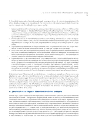 1.  10 años de Sociedad de la Información en España 2000-2009
19
Si el mundo de los operadores ha venido caracterizado por un gran número de movimientos corporativos en la
última década, en el caso de los proveedores de TI el movimiento ha sido todavía mayor. Entre las tendencias
que han marcado esta última década merece la pena resaltar:
•	 La segregación de portales como empresas cotizadas independientes: es el caso de Terra en Telefónica (Nov
1999) y T-Online (2000) en el de Deustche Telecom. Esta aventura fracasa y los dos portales fueron vueltos
a adquirir por sus empresas matrices: Deutsche Telekom adquiere T-Online en el año 2004 y Telefónica ad-
quiere Terra en febrero de 2005. Terra también dio un paso importante de internalización con la compra de
Lycos en Abril de 2000.
•	 Empresas de servicios de Internet, tanto consolidadas como start-up, se lanzan en una carrera de adquisi-
ciones y fusiones que hace que el panorama de este sector cambie constantemente. Algunas adquisiciones
importantes son la compra de flickr.com por parte de Yahoo (2005) o de Youtube por parte de Google
(2006).
•	 Algunos medios quieren entrar en el negocio Internet como una plataforma más y son ellos los que se ha-
cen con el control de empresas de Internet como el NY Times que adquiere about.com (2005)
•	 China quiere tener peso propio y no solo ser un país en el que las grandes compañías fabrican dispositivos a
bajo coste. Por ese motivo las empresas chinas compran áreas industriales de empresas occidentales como
la sección de portátiles de IBM que es adquirida por Lenovo (2005), mientras China’s TCL Communication
adquiere la división de teléfonos móviles de Alcatel ese mismo año.
•	 En general en todos los sectores proveedores de TI hay una gran tendencia a la fusión o a la adquisición de com-
pañías con la intención de crecer para tener una presencia global en el mercado o en busca de economías de
escala. Esto ocurre en empresas industriales de redes cuyo movimiento más relevante es la fusión entre Alcatel
y Lucent Technologies en 2006. En el sector de la informática Oracle adquiere PeopleSoft (2004) y Sun Mi-
crosystems (2009); respecto a las empresas de creación de contenidos el caso con más resonancia es la adquisi-
ción de Pixar por parte de Disney (2006); en el de servicios informáticos Hewlett Packard compra EDS en 2008;
en el de medios de comunicación Thomson Corporation adquiere Reuters dando lugar a Thompson Reuters.
En definitiva el sector TIC,como uno de los más dinámicos e innovadores,ha realizado un esfuerzo enorme para
adaptarse al nuevo entorno mundial. Este entorno ha venido caracterizado principalmente por la apertura de
fronteras entre los países y por el reconocimiento de China como gran potencia mundial. Esta apertura de fron-
teras ha sido aprovechada por todos los tipos de empresas que se encuadran en el sector TIC. No obstante el
ritmo de cada tipo de empresa viene dado por características propias de cada sector, así mientras las empresas
de telecomunicaciones tienen más dificultades para consolidarse internacionalmente ya que necesitan infra-
estructuras muy caras de desplegar, las empresas de Internet son más dinámicas en ese aspecto ya que ya na-
cieron sin las fronteras de los países.
1.2.4 Evolución de las empresas de telecomunicaciones en España
Como es lógico,España no ha quedado al margen de todos estos movimientos que se han producido en el mercado
de las telecomunicaciones a nivel global. Por una parte, todo el proceso de liberalización del sector ha traído como
consecuencia la aparición de un importante número de empresas que conviven en los diversos segmentos de mer-
cado, tanto en telefonía móvil como en telefonía fija. El proceso de internalización también ha estado presente en
nuestro país con la entrada de operadores de otros países,como Orange oVodafone.A la vezTelefónica también ha
hecho sus movimientos corporativos en diversos países europeos,en este sentido el caso más destacado es la com-
pra de la compañía británica O2.Otro aspecto que ha tenido gran importancia es el fenómeno de convergencia en-
tre telefonía fija y telefónia móvil, en España este hecho ha tenido su expresión en la compra de Tele2-Comunitel
por parte de Vodafone y de Yacom por parte de Orange,ambos en 2007.En definitiva,al igual que en la mayoría de
los países,ésta ha sido una década de grandes movimientos corporativos y de grandes cambios en este mercado,en
el que la regulación ha tenido un papel muy importante, y en el que a veces ha sido difícil mantener el equilibrio
 