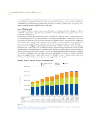 La Sociedad de la Información en España 2009
20
entre las leyes del mercado,regulación y la consideración del servicio de telecomunicaciones como servicio Univer-
sal.Sobre este último aspecto merece la pena destacar que en noviembre de 2007 la CMT consideró injustificado el
que Telefónica hubiera soportado el coste del servicio universal en solitario durante los años 2003, 2004 y 2005 y
procedió al reparto de dicho coste entre todos los operadores.
1.2.4.1 Telefonía móvil
En el año 2000 existían en España tres operadores de telefonía móvil digital: Movistar, Airtel y Amena (Retevi-
sión Móvil).También estaba vigente la licencia de telefonía móvi analógica Moviline que dejaría de prestar ser-
vicios en diciembre de 2003.
En este sector los efectos de la internalización tienen una importancia relevante;por una parteVodafone se hace
con el control accionarial de Airtel en el año 2000 y sustituye en nombre de Airtel por Vodafone en octubre de
2001;por otra parte FranceTelecom compra el 80% de Amena en agosto de 2005.La anticipación de la llegada del
UMTS provoca que se subasten cuatro licencias en esta modalidad en el año 2000, tres para los operadores ya
existentes y la cuarta para Xfera,que no salío al mercado hasta el año 2006,bajo la denominación de Yoigo.
Como se observa en la Figura 1-10, durante estos años el sector de la telefonía móvil viene marcado por el creci-
miento en líneas y por el dominio de los tres operadores que se encontraban ya presentes en el año 2000. Otro
fenómeno a destacar es la entrada de los OMV a finales del año 2006 que pueden operar utilizando infraestruc-
turas de otros operadores. El primer operador en entrar bajo esta modalidad fue Carrefour móvil, al que siguie-
ron Euskaltel, Happy Móvil,The Phone House y Lebara, y en la actualidad este número ha seguido creciendo. Se
observa como a partir del año 2007, la cuarta licencia y los operadores móviles virtuales empiezan a conseguir
clientes,pero hasta el año 2009 no consiguen una cuota significativa de mercado.
Figura 1-10. Líneas de telefonía móvil por operador (España).
0
10.000.000
20.000.000
30.000.000
40.000.000
50.000.000
60.000.000
Númerodeíneas
Op. Móviles virtuales
Yoigo
Orange
Vodafone
Movistar
2000 2001 2002 2003 2004 2005 2006 2007 2008 2T2009
7.413 499.553 835.692 1.208.908
15.414 426.949 970.730 1.079.736
3.719.116 5.225.493 6.459.500 8.161.000 9.274.700 10.300.800 11.114.158 10.908.968 10.285.995 10.290.012
6.876.842 7.636.765 8.659.400 9.398.200 10.370.900 12.503.100 13.672.644 14.773.572 15.263.317 15.524.931
16.669.101 16.793.471 18.412.100 19.660.600 18.977.000 19.889.900 20.885.432 21.813.428 22.321.772 22.125.292
Movistar
Vodafone
Orange
Yoigo
Op. Móviles virtuales
Fuente: CMT.
«Después de varios años con solo tres operadores de telefonía móvil en el mercado, a partir del año
2007 el mercado se abre a nuevos operadores»
 