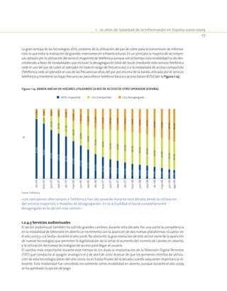 1.  10 años de Sociedad de la Información en España 2000-2009
23
La gran ventaja de las tecnologías xDSL proviene de la utilización del par de cobre para la transmisión de informa-
ción,lo que evita la realización de grandes inversiones en infraestructuras.En un principio la mayoría de las empre-
sas optaron por la utilización del servicio mayorista de telefónica aunque con el tiempo,esta modalidad ha ido des-
cendiendo a favor de modalidades que incluían la desagregación total del bucle (mediante este servicioTelefónica
cede el uso del par de cobre al operador en todo el rango de frecuencias), o a la modalidad de acceso compartido
(Telefónica cede al operador el uso de las frecuencias altas del par por encima de la banda utilizada por el servicio
telefónico,y mantiene las bajas frecuencias para ofrecer telefonía básica o acceso básico RDSI) (ver la Figura 1-14)
Figura 1-14. Banda ancha en hogares utilizando la red de acceso de otro operador (España).
dic-04
mar-05
jun-05
sep-05
dic-05
sep-06
dic-06
mar-06
jun-06
sep-07
dic-07
mar-07
jun-07
sep-08
dic-08
mar-08
jun-08
mar-09
jun-09
ago-09
%
ADSL mayorista ULL Compartido ULL Desagregado
85,4%
78,8%
69,9%
64,7%
60,5%
53,9%
47,6%
41,7%
35,3%
31,1%
27,7%
25,7%
23,3%
21,2%
19,9%
18,6%
16,8%
15,3%
13,3%
12,2%
6,3%
12,4%
20,2%
24,7%
27,3%
28,2%
30,9%
34,0%
37,4%
40,0%
42,1%
43,8%
45,5%
46,1%
45,5%
44,6%
43,2%
42,9%
42,1%
41,3%
8,3%
8,8%
9,8%
10,6%
12,2%
17,8%
21,5%
24,3%
27,3%
29,0%
30,3%
30,6%
31,2%
32,6%
34,6%
36,7%
40,0%
41,8%
44,7%
46,5%
Fuente: Telefónica.
«Los operadores alternativos a Telefónica han ido pasando durante esta década desde la utilización
del servicio mayorista a modelos de desagragación. En la actualidad el bucle completamente
desagregado es la opción más común»
1.2.4.3 Servicios audiovisuales
El sector audiovisual también ha sufrido grandes cambios durante esta década. Por una parte la competencia
en la modalidad de televisión en abierto se incrementa con la aparición de dos nuevas plataformas «Cuatro» en
el año 2005 y «La Sexta» durante el año 2006.No obstante,la gran evolución de este sector viene de la aparición
de nuevas tecnologías que permiten la digitalización de la señal, el aumento del número de canales en abierto,
y la utilización de nuevas tecnologías de acceso para llegar al usuario.
El cambio más importante durante este tiempo es sin duda la implantación de la Televisión Digital Terrestre
(TDT) que conducirá al apagón analógico el 3 de abril de 2010. A pesar de que los primeros intentos de utiliza-
ción de esta tecnología datan del año 2000, no es hasta finales de la década cuando adquieren importancia re-
levante. Esta modalidad fue concebida inicialmente como modalidad en abierto, aunque durante el año 2009
se ha aprobado la opción de pago.
 