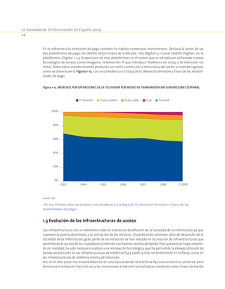 La Sociedad de la Información en España 2009
24
En lo referente a la televisión de pago también ha habido numerosos movimientos. Destaca la unión de las
dos plataformas de pago vía satélite del principio de la década, «Vía Digital» y «Canal Satélite Digital», en la
plataforma «Digital +»; y la aparición de más plataformas en el sector que se introducen utilizando nuevas
tecnologías de acceso, como Imagenio, la televisión IP que introduce Telefónica en 2004, o la televisión vía
móvil.Todos estos acontecimiento producen un cierto cambio en la estructura del sector a nivel de ingresos
como se observa en la Figura 1-15, con una tendencia a la baja de la televisión terrestre a favor de las modali-
dades de pago.
Figura 1-15. Ingresos por operaciones de la televisión por medio de transmisión sin subvenciones (España).
0%
20%
40%
60%
80%
100%
2003 2004 2005 2007 2008 2T20092006
Tv Terrestre Tv por satélite Tv por cable Tv Ip Tv móvil
Fuente: CMT.
«En los últimos años se produce una tendencia a la baja de la televisión terrestre a favor de las
modalidades de pago»
1.3 Evolución de las infraestructuras de acceso
Las infraestructuras son un elemento clave en el proceso de difusión de la Sociedad de la Información ya que
suponen la puerta de entrada a la utilización de los servicios. Durante estos primeros años de desarrollo de la
Sociedad de la Información, gran parte de los esfuerzos se han volcado en la creación de infraestructuras que
permitieran el acceso de los ciudadanos a Internet con buenos anchos de banda.Para que esto se haya converti-
do en realidad, ha sido necesario realizar una renovación tecnológica que ha permitido la elevada difusión de
banda ancha tanto en las infraestructuras de telefonía fija y cable (y más recientemente en la fibra), como en
las infraestructuras de telefonía móvil y de televisión.
Así, en el año 2000 nos encontrábamos en una época donde la telefonía fija era un servicio universal pero
tenía una orientación hacia la voz y las conexiones a Internet se realizaban mediante estas líneas de banda
 