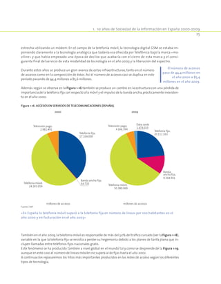 1.  10 años de Sociedad de la Información en España 2000-2009
25
estrecha utilizando un módem. En el campo de la telefonía móvil, la tecnología digital GSM se estaba im-
poniendo claramente a la tecnología analógica que todavía era ofrecida por Telefónica bajo la marca «mo-
viline» y que había empezado una época de declive que acabaría con el cierre de esta marca y el consi-
guiente final del servicio de esta modalidad de tecnología en el año 2003 y la liberación del espectro.
Durante estos años se produce un gran avance de estas infraestructuras, tanto en el número
de accesos como en la composición de éstos. Así el número de accesos casi se duplica en este
período pasando de 44,4 millones a 85,6 millones.
Además según se observa en la Figura 1-16 también se produce un cambio en la estructura con una pérdida de
importancia de la telefonía fija con respecto a la móvil y el impulso de la banda ancha,prácticamente inexisten-
te en el año 2000.
Figura 1-16. Accesos en servicios de telecomunicaciones (España).
Telefonía fija;
17.104.000
Telefonía fija;
20.112.163
Data cards
1.474.033
Banda ancha fija;
64.720
Banda
ancha fija;
9.318.941
Telefonía móvil;
24.265.059 Telefonía móvil;
50.380.069
Televisión pago;
2.981.491
Televisión pago;
4.166.394
millones de accesos
2000
millones de accesos
2009
Fuente: CMT.
«En España la telefonía móvil superó a la telefonía fija en número de líneas por 100 habitantes en el
año 2000 y en facturación en el año 2003»
También en el año 2009,la telefonía móvil es responsable de más del 50% del tráfico cursado (ver la Figura 1-18),
variable en la que la telefonía fija se resistía a perder su hegemonía debido a los planes de tarifa plana que in-
cluyen llamadas entre teléfonos fijos nacionales gratis.
Este fenómeno se ha producido también a nivel global en el mundo tal y como se desprende de la Figura 1-19,
aunque en este caso el número de líneas móviles no supera al de f﻿ijas hasta el año 2002.
A continuación repasaremos los hitos más importantes producidos en las redes de acceso según los diferentes
tipos de tecnología.
El número de accesos
pasa de 44,4 millones en
el año 2000 a 85,4
millones en el año 2009.
 