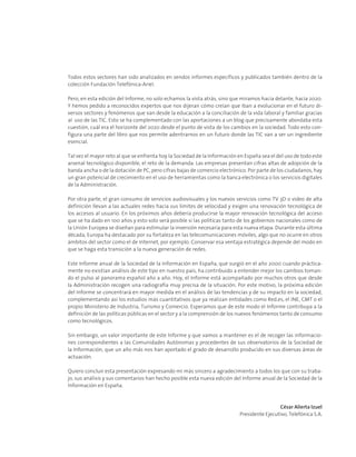 Todos estos sectores han sido analizados en sendos informes específicos y publicados también dentro de la
colección Fundación Telefónica-Ariel.
Pero, en esta edición del Informe, no solo echamos la vista atrás, sino que miramos hacia delante, hacia 2020.
Y hemos pedido a reconocidos expertos que nos dijeran cómo creían que iban a evolucionar en el futuro di-
versos sectores y fenómenos que van desde la educación a la conciliación de la vida laboral y familiar gracias
al uso de las TIC. Esto se ha complementado con las aportaciones a un blog que precisamente abordaba esta
cuestión, cuál era el horizonte del 2020 desde el punto de vista de los cambios en la sociedad. Todo esto con-
figura una parte del libro que nos permite adentrarnos en un futuro donde las TIC van a ser un ingrediente
esencial.
Tal vez el mayor reto al que se enfrenta hoy la Sociedad de la Información en España sea el del uso de todo este
arsenal tecnológico disponible, el reto de la demanda. Las empresas presentan cifras altas de adopción de la
banda ancha o de la dotación de PC, pero cifras bajas de comercio electrónico. Por parte de los ciudadanos, hay
un gran potencial de crecimiento en el uso de herramientas como la banca electrónica o los servicios digitales
de la Administración.
Por otra parte, el gran consumo de servicios audiovisuales y los nuevos servicios como TV 3D o video de alta
definición llevan a las actuales redes hacia sus límites de velocidad y exigen una renovación tecnológica de
los accesos al usuario. En los próximos años debería producirse la mayor renovación tecnológica del acceso
que se ha dado en 100 años y esto solo será posible si las políticas tanto de los gobiernos nacionales como de
la Unión Europea se diseñan para estimular la inversión necesaria para esta nueva etapa. Durante esta última
década, Europa ha destacado por su fortaleza en las telecomunicaciones móviles, algo que no ocurre en otros
ámbitos del sector como el de Internet, por ejemplo. Conservar esa ventaja estratégica depende del modo en
que se haga esta transición a la nueva generación de redes.
Este Informe anual de la Sociedad de la Información en España, que surgió en el año 2000 cuando práctica-
mente no existían análisis de este tipo en nuestro país, ha contribuido a entender mejor los cambios toman-
do el pulso al panorama español año a año. Hoy, el Informe está acompañado por muchos otros que desde
la Administración recogen una radiografía muy precisa de la situación. Por este motivo, la próxima edición
del Informe se concentrará en mayor medida en el análisis de las tendencias y de su impacto en la sociedad,
complementando así los estudios más cuantitativos que ya realizan entidades como Red.es, el INE, CMT o el
propio Ministerio de Industria, Turismo y Comercio. Esperamos que de este modo el Informe contribuya a la
definición de las políticas públicas en el sector y a la comprensión de los nuevos fenómenos tanto de consumo
como tecnológicos.
Sin embargo, un valor importante de este Informe y que vamos a mantener es el de recoger las informacio-
nes correspondientes a las Comunidades Autónomas y procedentes de sus observatorios de la Sociedad de
la Información, que un año más nos han aportado el grado de desarrollo producido en sus diversas áreas de
actuación.
Quiero concluir esta presentación expresando mi más sincero a agradecimiento a todos los que con su traba-
jo, sus análisis y sus comentarios han hecho posible esta nueva edición del Informe anual de la Sociedad de la
Información en España.
César Alierta Izuel
Presidente Ejecutivo, Telefónica S.A.
 