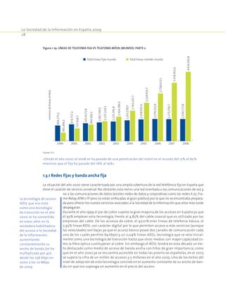 La Sociedad de la Información en España 2009
28
1.3.1 Redes fijas y banda ancha fija
La situación del año 2000 viene caracterizada por una amplia cobertura de la red telefónica fija en España que
tiene el carácter de servicio universal. No obstante, esta red es una red orientada a las comunicaciones de voz y
no a las comunicaciones de datos (existen redes de datos y corporativas como las redes X.25, Fra-
me-Relay, ATM o IP pero no están enfocadas al gran público) por lo que no se encontraba prepara-
da para ofrecer los nuevos servicios asociados a la Sociedad de la Información que años más tarde
despegarán.
Durante el año 1999 el par de cobre supone la gran mayoría de los accesos en España ya que
el 93% emplean esta tecnología, frente al 4,85% del cable coaxial que es utilizado por las
empresas del cable. De los accesos de cobre, el 97,01% eran líneas de telefonía básica; el
2,95% líneas RDSI, con carácter digital por lo que permiten acceso a más servicios (aunque
las velocidades son bajas ya que el acceso básico posee dos canales de comunicación cada
uno de los cuales permite 64 kbps) y un 0,04% líneas ADSL, tecnología que se veía inicial-
mente como una tecnología de transición hasta que otros medios con mayor capacidad co-
mo la fibra óptica sustituyeran al cobre. Sin embargo el ADSL tendrá en esta década un éxi-
to destacado como medio de acceso de banda ancha con hitos de gran importancia, como
que en el año 2000 ya se encuentra accesible en todas las provincias españolas, en el 2003
se supera la cifra de un millón de accesos y 5 millones en el año 2005. Uno de los éxitos del
nivel de adopción de esta tecnología consiste en el aumento constante de su ancho de ban-
da sin que eso suponga un aumento en el precio del acceso.
Figura 1-19. Líneas de telefonía fija vs telefonía móvil (Mundo). PARTE 2.
1999 2000 2001 2002 2003 2004 2005 2006 2007 2008
númerodelíneas(miles)
Total líneas fijas mundo Total líneas móviles mundo
904.275,2
974.717,2
103.4171,8
1.082.590,5
1.135.391,8
1.203.278,5
1.258.935,4
1.279.152,9
1.272.256,7
1.034.171,8
491.494,2
737.918,7
960.583,1
1.157.219,1
1.416.280,3
1.763.247,7
2.218.910,7
2.758.633,5
3.378.952,4
4.014.191,8
Fuente: ITU.
«Desde el año 2000 al 2008 se ha pasado de una penetración del móvil en el mundo del 12% al 60%
mientras que el fijo ha pasado del 16% al 19%»
La tecnología de acceso
ADSL que era vista
como una tecnología
de transición en el año
2000 se ha convertido
en estos años en la
verdadera habilitadora
del acceso a la Sociedad
de la Información,
aumentando
constantemente su
ancho de banda (se ha
multiplicado por 40)
desde los 256 Kbps en
2000 a los 10 Mbps
de 2009.
 