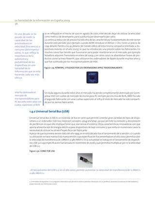La Sociedad de la Información en España 2009
36
se ve reflejada en el hecho de que en agosto de 2005 Intel decide dejar de utilizar la velocidad
como métrica de desempeño,para sustituirla por desempeño por vatio.
La continua reducción de precios ha sido otra de las características fundamentales de este sector
durante este período (por ejemplo cuando ADM introduce el Athlon 1 Ghz, tiene un precio de
1299 dólares frente a los 45 dólares del Geode LX800 de esta misma compañía orientado a dis-
positivos móviles en el año 2005), lo que ha introducido una presión sobre los fabricantes. En
muchos casos han tenido que fusionarse para poder mantenerse en el mercado, por ejemplo
Novafora adquiere Transmeta en enero de 2009, y en otros casos se abandonan líneas de pro-
ductos como la línea PowerPc que utilizaron los ordenadores de Apple durante muchos años y
que fue sustituida por los microprocesadores de Intel.
Figura 1-29. PowerPc, utilizado por los ordenadores Apple tradicionalmente.
Sin duda alguna durante estos años el mercado ha venido completamente dominado por la em-
presa Intel con cuotas de mercado de micros para PC siempre por encima del 80%, AMD ha sido
el segundo fabricante con unas cuotas superiores al 10% y el resto de mercado ha sido comparti-
do por los demás fabricantes.
1.4.2 Universal Serial Bus (USB)
Universal Serial Bus (USB) es un estándar de bus en serie que permite conectar gran variedad de tipos de dispo-
sitivos a un ordenador. Este bus mejora el concepto «plug and play», ya que permite la conexión y desconexión
de periféricos sin que ello implique tener que rearrancar el sistema. Otras características innovadoras son que
aporta alimentación de energía eléctrica para dispositivos de bajo consumo, y que evita en numerosos casos la
necesidad de utilizar los drivers5
específicos del fabricante.
A pesar de que la primera versión data del año 1994,es en esta década tras el lanzamiento de la versión 2.0 cuando
su utilización se hace masiva.Esta nueva versión cuya especificación fue presentada en el año 2000,permitía subir
la velocidad de transferencia de 12Mbit/s a 480 Mbit/s. En la actualidad se trabaja en el lanzamiento de dispositi-
vos USB 3.0 cuya especificación fue lanzada en noviembre de 2008,y que permitirá multiplicar por 10 la velocidad
de USB 2.0.
Figura 1-30. Conector USB.
«El lanzamiento del USB 2.0 en el año 2000 permite aumentar la velocidad de transferencia de 12 Mbit/s
a 480 Mbit/s»
5  Controlador de dispositivo, es un programa informático que permite al sistema operativo interactuar con un periférico, haciendo una abstracción del hardware y
proporcionando una interfaz para usarlo.
En una década se ha
pasado de medir la
capacidad de los
procesadores en
velocidad (frecuencia) a
consumo (desempeño/
vatio), lo que refleja la
importancia de la
autonomía y
portabilidad de los
dispositivos en una
Sociedad de la
Información que se está
haciendo cada vez más
ubícua.
Intel ha dominado el
mercado de
microprocesadores para
PC durante estos años con
cuotas superiores al 80%
 