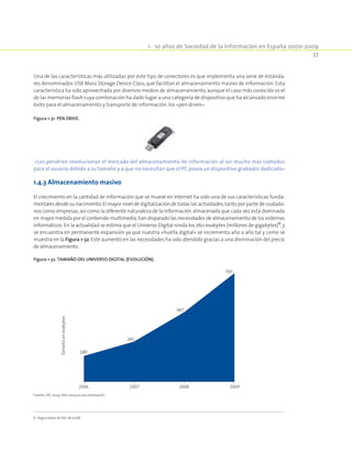 1.  10 años de Sociedad de la Información en España 2000-2009
37
Una de las características más utilizadas por este tipo de conectores es que implementa una serie de estánda-
res denominados USB Mass Storage Device Class,que facilitan el almacenamiento masivo de información. Esta
característica ha sido aprovechada por diversos medios de almacenamiento,aunque el caso más conocido es el
de las memorias flash cuya combinación ha dado lugar a una categoría de dispositivo que ha alcanzado enorme
éxito para el almacenamiento y transporte de información:los «pen drives»
Figura 1-31. Pen drive.
«Los pendrive revolucionan el mercado del almacenamiento de información al ser mucho más cómodos
para el usuario debido a su tamaño y a que no necesitan que el PC posea un dispositivo grabador dedicado»
1.4.3 Almacenamiento masivo
El crecimiento en la cantidad de información que se mueve en Internet ha sido una de sus características funda-
mentales desde su nacimiento.El mayor nivel de digitalización de todas las actividades,tanto por parte de ciudada-
nos como empresas,así como la diferente naturaleza de la información almacenada que cada vez está dominada
en mayor medida por el contenido multimedia,han disparado las necesidades de almacenamiento de los sistemas
informáticos. En la actualidad se estima que el Universo Digital ronda los 760 exabytes (millones de gigabytes)6
,y
se encuentra en permanente expansión ya que nuestra «huella digital» se incrementa año a año tal y como se
muestra en la Figura 1-32. Este aumento en las necesidades ha sido atendido gracias a una disminución del precio
de almacenamiento.
6  Según datos de IDC de 2008.
Figura 1-32. Tamaño del Universo Digital (evolución).
2006
180
2007
281
2008
487
2009
760
Tamañoenexabytes
Fuente: IDC 2009. Año 2009 es una estimación.
 