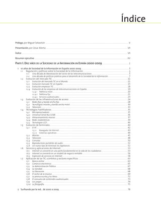 Prólogo, por Miguel Sebastián ................................................................................................................................................................................................................................................................................................................................................................................... V
Presentación, por César Alierta ...........................................................................................................................................................................................................................................................................................................................................................................VII
Índice .......................................................................................................................................................................................................................................................................................................................................................................................................................................................................................VII
Resumen ejecutivo ..............................................................................................................................................................................................................................................................................................................................................................................................................................XV
Parte I. Diez años de la Sociedad de la Información en España 2000-2009.........................................................................................................................1
	 1	 10 años de Sociedad de la Información en España 2000-2009......................................................................................................................................................................................................................3	
		 1.1	 Regulación y políticas sobre la Sociedad de la Información..............................................................................................................................................................................................................5
			 1.1.1	 Una década de liberalización del sector de las telecomunicaciones.......................................................................................................................................................................5
			 1.1.2	 Una década de políticas públicas para el desarrollo de la Sociedad de la Información..............................................................................................7
		 1.2	 Evolución del mercado TIC................................................................................................................................................................................................................................................................................................................................................. 11
			 1.2.1	 Evolución del mercado TIC en el Mundo........................................................................................................................................................................................................................................................................... 11
			 1.2.2	 Evolución mercado TIC en España.................................................................................................................................................................................................................................................................................................. 15
			 1.2.3	 Evolución empresas TIC........................................................................................................................................................................................................................................................................................................................................... 18
			 1.2.4	 Evolución de las empresas de telecomunicaciones en España....................................................................................................................................................................................... 19
				 1.2.4.1	 Telefonía móvil............................................................................................................................................................................................................................................................................................................................................... 20
				 1.2.4.2	 Telefonía fija........................................................................................................................................................................................................................................................................................................................................................ 21
				 1.2.4.3	 Servicios audiovisuales................................................................................................................................................................................................................................................................................................................. 23
		 1.3	 Evolución de las infraestructuras de acceso........................................................................................................................................................................................................................................................................ 24
			 1.3.1	 Redes fijas y banda ancha fija.................................................................................................................................................................................................................................................................................................................. 28
			 1.3.2	 Tecnologías móviles y banda ancha móvil.................................................................................................................................................................................................................................................................. 30
			 1.3.3	 Televisión.................................................................................................................................................................................................................................................................................................................................................................................................. 33
		 1.4	 Tecnologías habilitadoras.................................................................................................................................................................................................................................................................................................................................................... 35
			 1.4.1	 Microprocesadores............................................................................................................................................................................................................................................................................................................................................................. 35
			 1.4.2	 Universal Serial Bus (USB).................................................................................................................................................................................................................................................................................................................................. 36
			 1.4.3	 Almacenamiento masivo.................................................................................................................................................................................................................................................................................................................................... 37
			 1.4.4	 Redes inalámbricas........................................................................................................................................................................................................................................................................................................................................................... 39
			 1.4.5	 Tecnologías LCD........................................................................................................................................................................................................................................................................................................................................................................ 40
		 1.5	 Evolución de terminales........................................................................................................................................................................................................................................................................................................................................................... 40
			 1.5.1	 El PC..................................................................................................................................................................................................................................................................................................................................................................................................................... 42
				 1.5.1.1	 Navegador de Internet.................................................................................................................................................................................................................................................................................................................. 43
				 1.5.1.2	 Sistemas operativos............................................................................................................................................................................................................................................................................................................................ 44
			 1.5.2	 Móviles.......................................................................................................................................................................................................................................................................................................................................................................................................... 45
			 1.5.3	 Televisión.................................................................................................................................................................................................................................................................................................................................................................................................. 48
			 1.5.4	 Consolas..................................................................................................................................................................................................................................................................................................................................................................................................... 50
			 1.5.5	 Reproductores portátiles de audio................................................................................................................................................................................................................................................................................................. 52
			 1.5.6	 Un nuevo tipo de terminal: los Appliances................................................................................................................................................................................................................................................................. 52
		 1.6	 Servicios y aplicaciones de Internet........................................................................................................................................................................................................................................................................................................... 53
			 1.6.1	 Internet se convierte en una parte fundamental en la vida de los ciudadanos...................................................................................................................... 53
			 1.6.2	 Internet se convierte en un modelo de negocio rentable........................................................................................................................................................................................................... 56
			 1.6.3	 Explosión de servicios en Internet.................................................................................................................................................................................................................................................................................................... 58
		 1.7	 Aplicación de las TIC a ámbitos y sectores específicos............................................................................................................................................................................................................................. 63
			 1.7.1	 Banca online.................................................................................................................................................................................................................................................................................................................................................................................... 63
			 1.7.2	 Comercio electrónico.................................................................................................................................................................................................................................................................................................................................................... 65
			 1.7.3	 La Administración Pública................................................................................................................................................................................................................................................................................................................................ 67
			 1.7.4	 La Sanidad............................................................................................................................................................................................................................................................................................................................................................................................. 68
			 1.7.5	 La Educación.................................................................................................................................................................................................................................................................................................................................................................................... 68
			 1.7.6	 El sector de la música.................................................................................................................................................................................................................................................................................................................................................. 69
			 1.7.7	 La prensa escrita y los libros......................................................................................................................................................................................................................................................................................................................... 72
			 1.7.8	 El consumo de contenidos audiovisuales....................................................................................................................................................................................................................................................................... 73
			 1.7.9	 Los juegos............................................................................................................................................................................................................................................................................................................................................................................................... 74
			 1.7.10	 La fotografía.................................................................................................................................................................................................................................................................................................................................................................................... 75
	 2	 Surfeando por la red… de 2000 a 2009................................................................................................................................................................................................................................................................................................................... 78
Índice
 