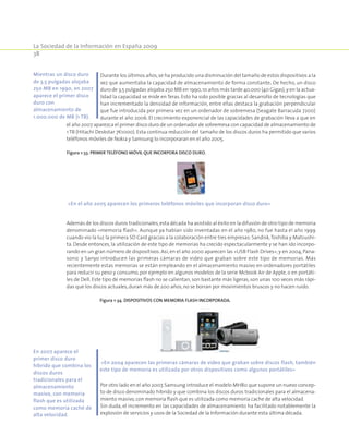 La Sociedad de la Información en España 2009
38
Durante los últimos años,se ha producido una disminución del tamaño de estos dispositivos a la
vez que aumentaba la capacidad de almacenamiento de forma constante. De hecho, un disco
duro de 3,5 pulgadas alojaba 250 MB en 1990,10 años más tarde 40.000 (40 Gigas),y en la actua-
lidad la capacidad se mide en Teras. Esto ha sido posible gracias al desarrollo de tecnologías que
han incrementado la densidad de información, entre ellas destaca la grabación perpendicular
que fue introducida por primera vez en un ordenador de sobremesa (Seagate Barracuda 7200)
durante el año 2006. El crecimiento exponencial de las capacidades de grabación lleva a que en
el año 2007 aparezca el primer disco duro de un ordenador de sobremesa con capacidad de almacenamiento de
1 TB (Hitachi Deskstar 7K1000). Esta continua reducción del tamaño de los discos duros ha permitido que varios
teléfonos móviles de Nokia y Samsung lo incorporaran en el año 2005.
Figura 1-33. Primer teléfono móvil que incorpora disco duro.
«En el año 2005 aparecen los primeros teléfonos móviles que incorporan disco duro»
Además de los discos duros tradicionales,esta década ha asistido al éxito en la difusión de otro tipo de memoria
denominado «memoria flash». Aunque ya habían sido inventadas en el año 1980, no fue hasta el año 1999
cuando vio la luz la primera SD Card gracias a la colaboración entre tres empresas:Sandisk,Toshiba y Matsushi-
ta. Desde entonces, la utilización de este tipo de memorias ha crecido espectacularmente y se han ido incorpo-
rando en un gran número de dispositivos. Así, en el año 2000 aparecen las «USB Flash Drives», y en 2004, Pana-
sonic y Sanyo introducen las primeras cámaras de video que graban sobre este tipo de memorias. Más
recientemente estas memorias se están empleando en el almacenamiento masivo en ordenadores portátiles
para reducir su peso y consumo, por ejemplo en algunos modelos de la serie Mcbook Air de Apple, o en portáti-
les de Dell. Este tipo de memorias flash no se calientan, son bastante más ligeras, son unas 100 veces más rápi-
das que los discos actuales,duran más de 200 años,no se borran por movimientos bruscos y no hacen ruido.
Figura 1-34. Dispositivos con memoria flash incorporada.
«En 2004 aparecen las primeras cámaras de vídeo que graban sobre discos flash, también
este tipo de memoria es utilizada por otros dispositivos como algunos portátiles»
Por otro lado en el año 2007,Samsung introduce el modelo MH80 que supone un nuevo concep-
to de disco denominado híbrido y que combina los discos duros tradicionales para el almacena-
miento masivo,con memoria flash que es utilizada como memoria cache de alta velocidad.
Sin duda, el incremento en las capacidades de almacenamiento ha facilitado notablemente la
explosión de servicios y usos de la Sociedad de la Información durante esta última década.
Mientras un disco duro
de 3,5 pulgadas alojaba
250 MB en 1990, en 2007
aparece el primer disco
duro con
almacenamiento de
1.000.000 de MB (1 TB).
En 2007 aparece el
primer disco duro
híbrido que combina los
discos duros
tradicionales para el
almacenamiento
masivo, con memoria
flash que es utilizada
como memoria caché de
alta velocidad.
 