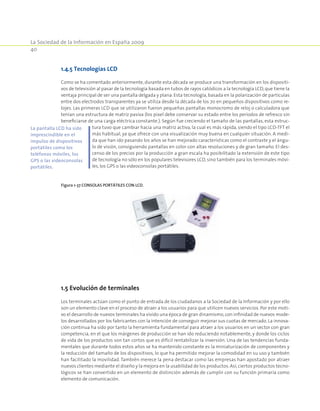 La Sociedad de la Información en España 2009
40
1.4.5 Tecnologías LCD
Como se ha comentado anteriormente, durante esta década se produce una transformación en los dispositi-
vos de televisión al pasar de la tecnología basada en tubos de rayos catódicos a la tecnología LCD,que tiene la
ventaja principal de ser una pantalla delgada y plana. Esta tecnología, basada en la polarización de partículas
entre dos electrodos transparentes ya se utiliza desde la década de los 70 en pequeños dispositivos como re-
lojes. Las primeras LCD que se utilizaron fueron pequeñas pantallas monocromo de reloj o calculadora que
tenían una estructura de matriz pasiva (los pixel debe conservar su estado entre los períodos de refresco sin
beneficiarse de una carga eléctrica constante.). Según fue creciendo el tamaño de las pantallas, esta estruc-
tura tuvo que cambiar hacia una matriz activa, la cual es más rápida, siendo el tipo LCD-TFT el
más habitual, ya que ofrece con una visualización muy buena en cualquier situación. A medi-
da que han ido pasando los años se han mejorado características como el contraste y el ángu-
lo de visión, consiguiendo pantallas en color con altas resoluciones y de gran tamaño. El des-
censo de los precios por la producción a gran escala ha posibilitado la extensión de este tipo
de tecnología no sólo en los populares televisores LCD, sino también para los terminales móvi-
les, los GPS o las videoconsolas portátiles.
Figura 1-37 Consolas portátiles con Lcd.
1.5 Evolución de terminales
Los terminales actúan como el punto de entrada de los ciudadanos a la Sociedad de la Información y por ello
son un elemento clave en el proceso de atraer a los usuarios para que utilicen nuevos servicios. Por este moti-
vo el desarrollo de nuevos terminales ha vivido una época de gran dinamismo,con infinidad de nuevos mode-
los desarrollados por los fabricantes con la intención de conseguir mejorar sus cuotas de mercado. La innova-
ción continua ha sido por tanto la herramienta fundamental para atraer a los usuarios en un sector con gran
competencia, en el que los márgenes de producción se han ido reduciendo notablemente, y donde los ciclos
de vida de los productos son tan cortos que es difícil rentabilizar la inversión. Una de las tendencias funda-
mentales que durante todos estos años se ha mantenido constante es la miniaturización de componentes y
la reducción del tamaño de los dispositivos, lo que ha permitido mejorar la comodidad en su uso y también
han facilitado la movilidad. También merece la pena destacar como las empresas han apostado por atraer
nuevos clientes mediante el diseño y la mejora en la usabilidad de los productos. Así,ciertos productos tecno-
lógicos se han convertido en un elemento de distinción además de cumplir con su función primaria como
elemento de comunicación.
La pantalla LCD ha sido
imprescindible en el
impulso de dispositivos
portátiles como los
teléfonos móviles, los
GPS o las videoconsolas
portátiles.
 