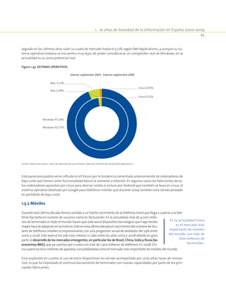 1.  10 años de Sociedad de la Información en España 2000-2009
45
seguido en los últimos años subir su cuota de mercado hasta el 5,12% según Net Applications,; y aunque su sis-
tema operativo todavía se encuentra muy lejos de poder considerarse un competidor real de Windows, en la
actualidad es su único potencial rival.
Figura 1-43. Sistemas operativos.
Interior septiembre 2003 - Exterior septiembre 2009
Linux 0,51%
Mac 1,49%
Mac 5,12%
Linux 0,95%
Windows 97,34%
Windows 92,77%
Fuente: Elaboración propia . Datos de setiembre de 2003 Onestat. Datos de setiembre de 2009 de Net Applications.
Este panorama podría verse influido en el futuro por la tendencia comentada anteriormente de ordenadores de
bajo coste que tienen como funcionalidad básica la conexión a Internet. En algunos casos los fabricantes de es-
tos ordenadores apuestan por Linux para ahorrar costes,e incluso por Android que también se basa en Linux,el
sistema operativo diseñado por Google para teléfonos móviles que durante 2009 también esta siendo probado
en portátiles de bajo coste.
1.5.2 Móviles
Durante esta última década hemos asistido a un fuerte crecimiento de la telefonía móvil que llega a superar a la tele-
fonía fija tanto en número de usuarios como en facturación.En la actualidad,más de 4.000 millo-
nes de terminales en todo el mundo hacen que este sea el dispositivo tecnológico que haya tenido
mayortasadeadopciónenlahistoria.Sóloenestaúltimadécadaelcrecimientodelnúmerodetitu-
lares de teléfonos móviles es impresionante,con una progresión anual de alrededor del 24% entre
2000 y 2008.Este avance ha sido más intenso si cabe entre los años 2007 y 2008 debido en gran
parte al desarrollo de los mercados emergentes, en particular los de Brasil, China, India y Rusia (las
economías BRIC),que ya cuentan por sí solos con más de 1.300 millones de teléfonos.En 2008,Chi-
nasuperólos600millonesdeaparatos,consolidándosecomoelmercadomásimportantedemóvilesdelmundo.
Esta explosión en cuanto al uso de estos dispositivos ha venido acompañada por unas altas tasas de innova-
ción,lo que ha impulsado el continuo lanzamiento de terminales con nuevas capacidades por parte de los prin-
cipales fabricantes.
En la actualidad China
es el mercado más
importante de móviles
del mundo, con más de
600 millones de
terminales.
 