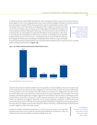 1.  10 años de Sociedad de la Información en España 2000-2009
47
La referencia de este nuevo modelo de dispositivo móvil avanzado es el iPhone, cuya primera versión fue lanza-
da por Apple en el año 2007,la segunda versión que incluía conexión 3G llegó al mercado en junio de 2008,y en
junio de 2009 fue lanzado el IPhone 3GS que permitía mejorar la velocidad de conexión. Dado
el éxito del iPhone, otros fabricantes como Blackberry, Palm o Nokia han lanzado terminales
con el mismo concepto, a los que hay que sumar toda la gama de dispositivos basados en el
sistema operativo Android.Todo parece indicar que nos encontramos en estos momentos en
el comienzo de una nueva etapa en la utilización del teléfono móvil que tendrá un alto impac-
to en la difusión de la Sociedad de la Información y colocará «la movilidad como el elemento
fundamental en el acceso a los servicios». Un ejemplo de esto es el uso de Internet móvil des-
de la llegada del iPhone, que ha aumentado considerablemente.Tanto es así, que como pode-
mos ver,prácticamente la mitad del tráfico web realizado desde smartphone de los usuarios de EE.UU.se realiza
desde un dispositivo iPhone (ver la Figura 1-46).
Figura 1-46. Tráfico web realizado desde smartphone en EEUU.
49,5%
17,7%
6,0% 5,2%
21,6%
Iphone BlackBerry Palm Centro HTC Dream Otros
Fuente: AdMob Mobile Metrics.Datos de marzo de 2009.
Durante este período los móviles también han ido mejorando sus funcionalidades. Destacan las mejoras que
se han producido en las cámaras de fotos integradas en estos terminales. En otoño de 2009 los fabricantes
Samsung, Sony-Ericsson han lanzado al mercado móviles con cámaras de 12 megapixeles (la mayor resolu-
ción hasta la fecha de un terminal). Estas cámaras cada vez incluyen capacidades más avanzadas como zoom
analógico, tratamiento digital de la imagen, angulares de 28 milímetros, flash de xenon, autoenfoque, panta-
llas que ofrecen alto brillo y contraste con menor consumo de baterías, etc. El objetivo es igualar las presta-
ciones y la calidad de las imágenes obtenidas con las cámaras digitales compactas. Los fabricantes están
convencidos de que estos terminales terminarán ganando la batalla de la fotografía ocasional porque permi-
ten hacer fotos de calidad, ya que el móvil siempre se lleva en el bolsillo y sobretodo porque facilitan la tarea
de subir imágenes y vídeos a las redes sociales.
Cuando los móviles multimedia aparecieron en 2002, los usuarios tenían una simple VGA
(costaban entre 500 y 700 €) y ahora por ese precio ya se dispone de cámaras de 12 mpx. Los
móviles de ahora,con cámara VGA,se venden por debajo de los 70€.
Prácticamente la mitad
del tráfico Web
procedente de un
smartphone en Estados
Unidos tiene como
origen un iPhone.
Los teléfonos
móviles con cámaras
VGA valen un 10%
de lo que valían
hace 7 años.
 