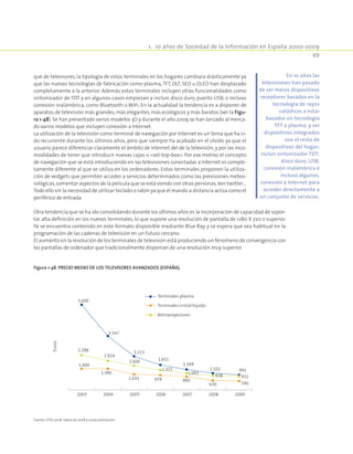 1.  10 años de Sociedad de la Información en España 2000-2009
49
que de televisores, la tipología de estos terminales en los hogares cambiara drásticamente ya
que las nuevas tecnologías de fabricación como plasma,TFT, DLT, SED u OLED han desplazado
completamente a la anterior. Además estos terminales incluyen otras funcionalidades como
sintonizador de TDT y en algunos casos empiezan a incluir, disco duro, puerto USB, o incluso
conexión inalámbrica, como Bluetooth o WiFi. En la actualidad la tendencia es a disponer de
aparatos de televisión más grandes,más elegantes,más ecológicos y más baratos (ver la Figu-
ra 1-48). Se han presentado varios modelos 3D y durante el año 2009 se han lanzado al merca-
do varios modelos que incluyen conexión a Internet.
La utilización de la televisión como terminal de navegación por Internet es un tema que ha si-
do recurrente durante los últimos años, pero que siempre ha acabado en el olvido ya que el
usuario parece diferenciar claramente el ámbito de Internet del de la televisión, y por las inco-
modidades de tener que introducir nuevas cajas o «set-top-box». Por ese motivo el concepto
de navegación que se está introduciendo en las televisiones conectadas a Internet es comple-
tamente diferente al que se utiliza en los ordenadores. Estos terminales proponen la utiliza-
ción de widgets que permiten acceder a servicios determinados como las previsiones meteo-
rológicas,comentar aspectos de la película que se está viendo con otras personas,leer twitter…
Todo ello sin la necesidad de utilizar teclado o ratón ya que el mando a distancia actúa como el
periférico de entrada.
Otra tendencia que se ha ido consolidando durante los últimos años es la incorporación de capacidad de sopor-
tar alta definición en los nuevos terminales, lo que supone una resolución de pantalla de 1280 X 720 o superior.
Ya se encuentra contenido en este formato disponible mediante Blue Ray, y se espera que sea habitual en la
programación de las cadenas de televisión en un futuro cercano.
El aumento en la resolución de los terminales de televisión está produciendo un fenómeno de convergencia con
las pantallas de ordenador que tradicionalmente disponían de una resolución muy superior.
En 10 años las
televisiones han pasado
de ser meros dispositivos
receptores basados en la
tecnología de rayos
catódicos a estar
basados en tecnología
TFT o plasma, y ser
dispositivos integrados
con el resto de
dispositivos del hogar;
incluir sintonizador TDT,
disco duro, USB,
conexión inalámbrica e
incluso algunos,
conexión a Internet para
acceder directamente a
un conjunto de servicios.
Figura 1-48. Precio medio de los televisores avanzados (España).
1.400
1.396
1.031 974 880
630 590
2.288
1.924
1.600
1.315
1.093
932938
1.102 992
1.349
5.600
1.651
2.213
3.547
2003 2004 2005 2006 20092007 2008
Euros
Terminales plasma
Terminales cristal líquido
Retroproyectores
Fuente: EITO 2008. Datos de 2008 y 2009-estimación.
 
