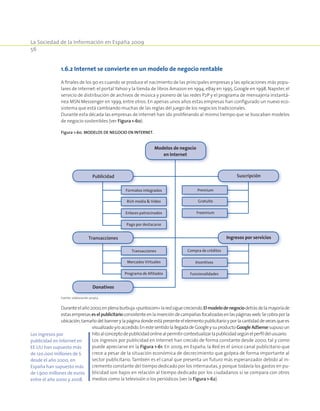 La Sociedad de la Información en España 2009
56
1.6.2 Internet se convierte en un modelo de negocio rentable
A finales de los 90 es cuando se produce el nacimiento de las principales empresas y las aplicaciones más popu-
lares de Internet:el portal Yahoo y la tienda de libros Amazon en 1994, eBay en 1995, Google en 1998, Napster, el
servicio de distribución de archivos de música y pionero de las redes P2P y el programa de mensajería instantá-
nea MSN Messenger en 1999, entre otros. En apenas unos años estas empresas han configurado un nuevo eco-
sistema que está cambiando muchas de las reglas del juego de los negocios tradicionales.
Durante esta década las empresas de Internet han ido proliferando al mismo tiempo que se buscaban modelos
de negocio sostenibles (ver Figura 1-60).
Figura 1-60. MoDELoS DE NEGoCIo EN INTERNET.
Fuente: elaboración propia.
Duranteelaño2000,enplenaburbuja«puntocom»laredsiguecreciendo.Elmodelodenegociodetrásdelamayoríade
estasempresaseselpublicitarioconsistenteenlainsercióndecampañasfocalizadasenlaspáginasweb.Secobraporla
ubicación,tamañodelbannerylapáginadondeestápresenteelelementopublicitarioyporlacantidaddevecesquees
visualizadoy/oaccedido.EnestesentidolallegadadeGoogleysuproducto GoogleAdSense supusoun
hitoalconceptodepublicidadonlinealpermitircontextualizarlapublicidadsegúnelperfildelusuario.
Los ingresos por publicidad en Internet han crecido de forma constante desde 2000, tal y como
puede apreciarse en la Figura 1-61. En 2009, en España, la Red es el único canal publicitario que
crece a pesar de la situación económica de decrecimiento que golpea de forma importante al
sector publicitario.También es el canal que presenta un futuro más esperanzador debido al in-
cremento constante del tiempo dedicado por los internautas,y porque todavía los gastos en pu-
blicidad son bajos en relación al tiempo dedicado por los ciudadanos si se compara con otros
medios como la televisión o los periódicos (ver la Figura 1-62).
Fuente: elaboración propia.
Publicidad
Formatos integrados Premium
Compra de créditosTransacciones
Rich media  Video Gratuito
IncentivosMercados Virtuales
Enlaces patrocinados Freemium
FuncionalidadesPrograma de Afiliados
Pago por destacarse
Transacciones
Donativos
Modelos de negocio
en Internet
Suscripción
Ingresos por servicios
Los ingresos por
publicidad en Internet en
EE.UU han supuesto más
de 120.000 millones de $
desde el año 2000, en
España han supuesto más
de 1.900 millones de euros
entre el año 2000 y 2008.
 