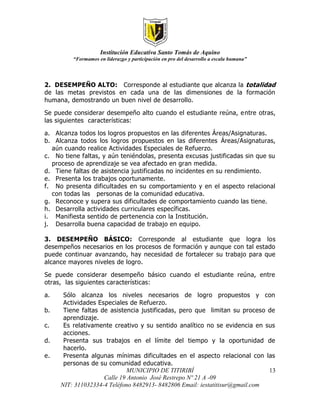 Institución Educativa Santo Tomás de Aquino
         “Formamos en liderazgo y participación en pro del desarrollo a escala humana”




2. DESEMPEÑO ALTO: Corresponde al estudiante que alcanza la totalidad
de las metas previstos en cada una de las dimensiones de la formación
humana, demostrando un buen nivel de desarrollo.

Se puede considerar desempeño alto cuando el estudiante reúna, e ntre otras,
las siguientes características:

a. Alcanza todos los logros propuestos en las diferentes Áreas/Asignaturas.
b. Alcanza todos los logros propuestos en las diferentes Áreas/Asignaturas,
   aún cuando realice Actividades Especiales de Refuerzo.
c. No tiene faltas, y aún teniéndolas, presenta excusas justificadas sin que su
   proceso de aprendizaje se vea afectado en gran medida.
d. Tiene faltas de asistencia justificadas no incidentes en su rendimiento.
e. Presenta los trabajos oportunamente.
f. No presenta dificultades en su comportamiento y en el aspecto relacional
   con todas las personas de la comunidad educativa.
g. Reconoce y supera sus dificultades de comportamiento cuando las tiene.
h. Desarrolla actividades curriculares específicas.
i. Manifiesta sentido de pertenencia con la Institución.
j. Desarrolla buena capacidad de trabajo en equipo.

3. DESEMPEÑO BÁSICO: Corresponde al estudiante que logra los
desempeños necesarios en los procesos de formación y aunque con tal estado
puede continuar avanzando, hay necesidad de fortalecer su trabajo para que
alcance mayores niveles de logro.

Se puede considerar desempeño básico cuando el estudiante reúna, entre
otras, las siguientes características:

a.    Sólo alcanza los niveles necesarios de logro propuestos y con
      Actividades Especiales de Refuerzo.
b.    Tiene faltas de asistencia justificadas, pero que limitan su proceso de
      aprendizaje.
c.    Es relativamente creativo y su sentido analítico no se evidencia en sus
      acciones.
d.    Presenta sus trabajos en el límite del tiempo y la oportunidad de
      hacerlo.
e.    Presenta algunas mínimas dificultades en el aspecto relacional con las
      personas de su comunidad educativa.
                             MUNICIPIO DE TITIRIBÍ                            13
                    Calle 19 Antonio José Restrepo Nº 21 A -09
     NIT: 311032334-4 Teléfono 8482913- 8482806 Email: iestatitisur@gmail.com
 