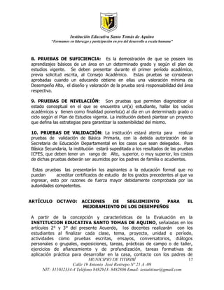 Institución Educativa Santo Tomás de Aquino
          “Formamos en liderazgo y participación en pro del desarrollo a escala humana”



8. PRUEBAS DE SUFICIENCIA: Es la demostración de que se poseen los
aprendizajes básicos de un área en un determinado grado y según el plan de
estudios vigente. Se deben presentar durante el primer período académico,
previa solicitud escrita, al Consejo Académico. Estas pruebas se consideran
aprobadas cuando un educando obtiene en ellas una valoración mínima de
Desempeño Alto, el diseño y valoración de la prueba será responsabilidad del área
respectiva.

9. PRUEBAS DE NIVELACIÓN: Son pruebas que permiten diagnosticar el
estado conceptual en el que se encuentra un(a) estudiante, hallar los vacíos
académicos y tienen como finalidad ponerlo(a) al día en un determinado grado o
ciclo según el Plan de Estudios vigente. La institución deberá plantear un proyecto
que defina las estrategias para garantizar la sostenibilidad del mismo.

10. PRUEBAS DE VALIDACIÓN: La institución estará atenta para realizar
pruebas de validación de Básica Primaria, con la debida autorización de la
Secretaria de Educación Departamental en los casos que sean delegados. Para
Básica Secundaria, la institución estará supeditada a los resultados de las pruebas
ICFES, que deben tener un rango de Alto, superior, o muy superior, los costos
de dichas pruebas deberán ser asumidos por los padres de familia o acudientes.

 Estas pruebas las presentarán los aspirantes a la educación formal que no
puedan       acreditar certificados de estudio de los grados precedentes al que va
ingresar, esto por razones de fuerza mayor debidamente comprobada por las
autoridades competentes.


ARTÍCULO OCTAVO: ACCIONES  DE   SEGUIMIENTO    PARA                                       EL
                 MEJORAMIENTO DE LOS DESEMPEÑOS

A partir de la concepción y características de la Evaluación en la
INSTITUCION EDUCATIVA SANTO TOMAS DE AQUINO, señaladas en los
artículos 2° y 3° del presente Acuerdo, los docentes realizarán con los
estudiantes al finalizar cada clase, tema, proyecto, unidad o período,
actividades como pruebas escritas, ensayos, conversatorios, diálogos
personales o grupales, exposiciones, tareas, prácticas de campo o de taller,
ejercicios de afianzamiento y de profundización, tareas formativas de
aplicación práctica para desarrollar en la casa, contacto con los padres de
                              MUNICIPIO DE TITIRIBÍ                            17
                     Calle 19 Antonio José Restrepo Nº 21 A -09
      NIT: 311032334-4 Teléfono 8482913- 8482806 Email: iestatitisur@gmail.com
 