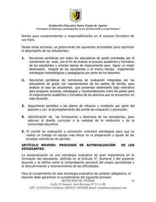 Institución Educativa Santo Tomás de Aquino
          “Formamos en liderazgo y participación en pro del desarrollo a escala humana”

familia para comprometerlos y responsabilizarlos en el proceso formativo de
sus hijos.

Desde estas acciones, se potenciarán las siguientes actividades para optimizar
el desempeño de los estudiantes:

1.    Reuniones periódicas con todos los educadores de grado orientadas por el
      coordinador de sede, con el fin de evaluar el proceso académico y formativo
      de los estudiantes y orientar planes de mejoramiento para lograr un mejor
      desempeño integral de los estudiantes y al mismo tiempo implementar
      estrategias metodológicas y pedagógicas por parte de los docentes.

2.    Reuniones periódicas de comisiones de evaluación integradas por los
      educadores de grado con representantes de los padres de familia, para
      analizar el caso de estudiantes que presentan desempeño bajo reiterativo
      para proponer acciones, estrategias y recomendaciones entre las partes para
      el mejoramiento académico y formativo de los alumnos que se encuentren en
      esta situación.

3.   Seguimiento periódico a los planes de refuerzo y nivelación por parte del
     docente y con el acompañamiento del comité de evaluación y promoción.

4.   Identificación de las limitaciones y destrezas de los estudiantes, para
     adecuar el diseño curricular a la realidad de la institución y de la
     comunidad educativa.

5. El comité de evaluación y promoción orientará estrategias para que se
   realice un trabajo en equipo más eficaz en la preparación y ajuste de las
   pruebas valorativas de periodo.

ARTÍCULO NOVENO: PROCESOS DE AUTOEVALUACIÓN                                               DE LOS
ESTUDIANTES:

La autoevaluación es una estrategia evaluativa de gran importancia en la
formación del estudiante, definida en el Artículo 3°, Numeral 3 del presente
Acuerdo y se define como la comprobación personal del propio aprendizaje y
el descubrimiento y reconocimiento de las dificultades.

Para el cumplimiento de esta estrategia evaluativa de carácter obligatorio, el
docente debe garantizar el cumplimiento del siguiente proceso:
                             MUNICIPIO DE TITIRIBÍ                             18
                    Calle 19 Antonio José Restrepo Nº 21 A -09
     NIT: 311032334-4 Teléfono 8482913- 8482806 Email: iestatitisur@gmail.com
 