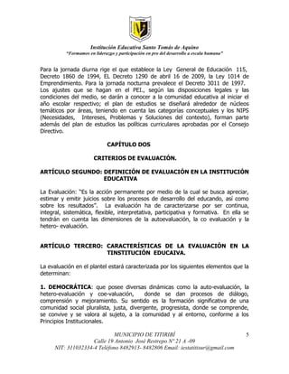 Institución Educativa Santo Tomás de Aquino
          “Formamos en liderazgo y participación en pro del desarrollo a escala humana”


Para la jornada diurna rige el que establece la Ley General de Educación 115,
Decreto 1860 de 1994, EL Decreto 1290 de abril 16 de 2009, la Ley 1014 de
Emprendimiento. Para la jornada nocturna prevalece el Decreto 3011 de 1997.
Los ajustes que se hagan en el PEI., según las disposiciones legales y las
condiciones del medio, se darán a conocer a la comunidad educativa al iniciar el
año escolar respectivo; el plan de estudios se diseñará alrededor de núcleos
temáticos por áreas, teniendo en cuenta las categorías conceptuales y los NIPS
(Necesidades, Intereses, Problemas y Soluciones del contexto), forman parte
además del plan de estudios las políticas curriculares aprobadas por el Consejo
Directivo.

                              CAPÍTULO DOS

                       CRITERIOS DE EVALUACIÓN.

ARTÍCULO SEGUNDO: DEFINICIÓN DE EVALUACIÓN EN LA INSTITUCIÓN
                  EDUCATIVA

La Evaluación: “Es la acción permanente por medio de la cual se busca apreciar,
estimar y emitir juicios sobre los procesos de desarrollo del educando, así como
sobre los resultados”. La evaluación ha de caracterizarse por ser continua,
integral, sistemática, flexible, interpretativa, participativa y formativa. En ella se
tendrán en cuenta las dimensiones de la autoevaluación, la co evaluación y la
hetero- evaluación.


ARTÍCULO TERCERO: CARACTERÍSTICAS DE LA EVALUACIÓN EN LA
                  TINSTITUCIÓN EDUCAIVA.

La evaluación en el plantel estará caracterizada por los siguientes elementos que la
determinan:

1. DEMOCRÁTICA: que posee diversas dinámicas como la auto-evaluación, la
hetero-evaluación y coe-valuación,        donde se dan procesos de diálogo,
comprensión y mejoramiento. Su sentido es la formación significativa de una
comunidad social pluralista, justa, divergente, progresista, donde se comprende,
se convive y se valora al sujeto, a la comunidad y al entorno, conforme a los
Principios Institucionales.

                              MUNICIPIO DE TITIRIBÍ                                       5
                     Calle 19 Antonio José Restrepo Nº 21 A -09
      NIT: 311032334-4 Teléfono 8482913- 8482806 Email: iestatitisur@gmail.com
 