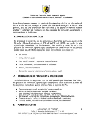 Institución Educativa Santo Tomás de Aquino
             “Formamos en liderazgo y participación en pro del desarrollo a escala humana”


área deben hacerse conocer por parte de los docentes a todos los educandos al
iniciar el año escolar, excepto el primer año que será entregado al iniciar cada
periodo, esta es una orientación para que ellos y los padres de familia puedan
analizar y entender los resultados en los procesos de formación, aprendizaje y
desempeño en la Institución.

 6. APRENDIZAJES ESENCIALES

 Se propiciará el desarrollo de las dimensiones humanas que hacen parte de la
 Filosofía y Misión Institucional, el SER, el SABER y el HACER, por medio de seis
 aprendizajes esenciales que fundamentan, dan sentido y razón de ser a los
 procesos de formación, aprendizaje y desempeño de cada uno de los educandos
 desde todas las actividades escolares; estos aprendizajes esenciales son:

        Ser persona.
        Vivir y actuar en equipo.
        Leer, escribir, escuchar y expresarse comprensivamente.
        Ubicar, comprender y usar creativamente la información.
        Pensar y solucionar problemas.
        Comprender, conservar y transformar el entorno natural y social.

7.       INDICADORES DE FORMACIÓN Y APRENDIZAJE

 Los indicadores se corresponden con los seis aprendizajes esenciales. Por tanto,
los procesos de formación, aprendizaje y desempeño, serán evaluados a partir de
los siguientes indicadores que se orientan hacia la esencia del PEI.

        Demuestra autonomía, creatividad y responsabilidad.
        Participa solidariamente en trabajos de equipo.
        Lee, escribe y se expresa con claridad y coherencia.
        Comprende y maneja las estructuras conceptuales básicas del área.
        Emplea la razón y el conocimiento en la solución de problemas.
        Conoce, valora y conserva el patrimonio natural y sociocultural.

8.       PLAN DE ESTUDIOS

                                 MUNICIPIO DE TITIRIBÍ                                       4
                        Calle 19 Antonio José Restrepo Nº 21 A -09
         NIT: 311032334-4 Teléfono 8482913- 8482806 Email: iestatitisur@gmail.com
 