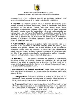 Institución Educativa Santo Tomás de Aquino
          “Formamos en liderazgo y participación en pro del desarrollo a escala humana”


curriculares o estructura científica de las áreas, los contenidos, métodos y otros
factores asociados al proceso de formación integral de los estudiantes.

8. FLEXIBLE: se tienen en cuenta los ritmos de desarrollo del estudiante en sus
distintos aspectos de interés, capacidades, ritmos de aprendizaje, dificultades,
limitaciones de tipo afectivo, familiar, nutricional, entorno social, físicas,
discapacidad o dificultad de cualquier índole, estilos propios, dando un manejo
diferencial y especial según las problemáticas relevantes o diagnosticadas por
profesionales. Los profesores identificarán las características personales de sus
estudiantes en especial las destrezas, posibilidades y limitaciones, para darles un
trato justo y equitativo en las evaluaciones de acuerdo con la problemática
detectada, y en especial ofreciéndole oportunidad para aprender del acierto, del
error y de la experiencia de vida.

9. PARTICIPATIVA: porque es colegiada e implica responsabilidad social y se
involucra en la evaluación al estudiante, docente, padre de familia y otras
instancias que aporten a realizar unos buenos métodos en los que sean los
estudiantes quienes desarrollen las clases, los trabajos en foros, mesa redonda,
trabajo en grupo, debate, seminario, exposiciones, practicas de campo y de taller,
con el fin de que alcancen entre otras las competencias de analizar, interpretar y
proponer, con la orientación y acompañamiento del profesor.

10. FORMATIVA:          nos permite reorientar los procesos y                     metodologías
educativas, cuando se presenten indicios de reprobación en                        alguna área,
analizando las causas y buscando que lo aprendido en clase,                       incida en el
comportamiento y actitudes de los alumnos en el salón, en la calle,               en el hogar y
en la comunidad en que se desenvuelve.

Características de las acciones evaluativas: Para el diseño y elaboración de
todas las pruebas que integran el proceso de evaluación, deben estar involucradas
acciones de tipo:

  1. Interpretativo: orientadas a encontrar el sentido de un texto, de una
  proposición, de un problema, de una gráfica, de un mapa, de un esquema, de
  los argumentos en pro o en contra de una teoría o de una propuesta.

  2. Argumentativo: Incluyen acciones que tienen como fin dar razón de una
  afirmación y que se expresan en la explicación de los porque de una proposición
  en la articulación de conceptos y teorías con el ánimo de justificar una
                              MUNICIPIO DE TITIRIBÍ                             7
                     Calle 19 Antonio José Restrepo Nº 21 A -09
      NIT: 311032334-4 Teléfono 8482913- 8482806 Email: iestatitisur@gmail.com
 