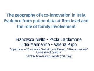 The geography of eco-innovation in Italy.
Evidence from patent data at firm level and
the role of family involvement
Francesco Aiello - Paola Cardamone
Lidia Mannarino - Valeria Pupo
Department of Economics, Statistics and Finance “Giovanni Anania”
University of Calabria
I-87036 Arcavacata di Rende (CS), Italy
 