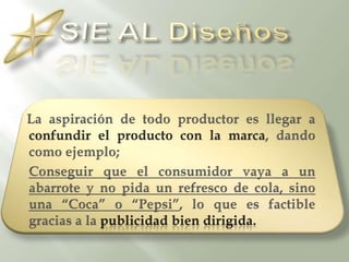 SIE AL DiseñosLa aspiración de todo productor es llegar a confundir el producto con la marca, dando como ejemplo; Conseguir que el consumidor vaya a un abarrote y no pida un refresco de cola, sino una “Coca” o “Pepsi”, lo que es factible gracias a la publicidad bien dirigida.
