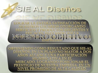 SIE AL DiseñosLograr la entera satisfacción de nuestros usuarios otorgando servicios y productos eficientes y eficaces, elevando así la  productividad y crecimiento de sus empresas.Obteniendo como resultado que SIE-AL Diseños, en un plazo no mayor a dos años alcance una participación significativa en el mercado, logrando posicionar el prestigio de nuestra empresa, en un nivel promedio de Alta Calidad.NUESTRO OBJETIVO