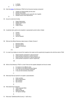 c. S_PROD
d. S_PARTY
A
83. Click the Exhibit, the following is TRUE for the Consumer business component
a. Visibility and Responsibility are the same
b. Multiple View Modes
c. Business Component can be used with only 3 applets
d. Multiple access control Mechanisms
D
84. Account is what kind of entity
a. Single Organization
b. Multiple Organization
c. Single User
d. Single Position
B
85. A potential client, partner and competitor is represented by which entity in Siebel
a. Contact
b. Account
c. Customer
d. Service Request
B
86. What are the different Business objects layers in Siebel, Choose 2
a. Business Object
b. Business Service
c. Business Component
d. Applet
A C
87. In a view if you display an account form applet as the master and the opportunity list applet as the child then what is TRUE
a. Parent business component is used as Account
b. Child business component is used for Account
c. Parent business component is used as Opportunity
d. Child business component is used for Opportunity
AD
88. Which of the following is TRUE in a view if there are two applets displayed one list and a detail.
a. It is based on two different views
b. It is based on two different Business Objects
c. It can use only one business component
d. It may use two business components
C
89. What does Rule set specify for an applet in personalization
a. Order condition
b. Search Specification
c. Set of Actions
d. Set of Events
B
90. What determines localization
a. Tools Language Mode
b. Siebel Tools
c. Regional Settings
d. OS regional settings
B
91. What does “GetAttribute(‘Me.Country’) = ‘USA’ tell us
 