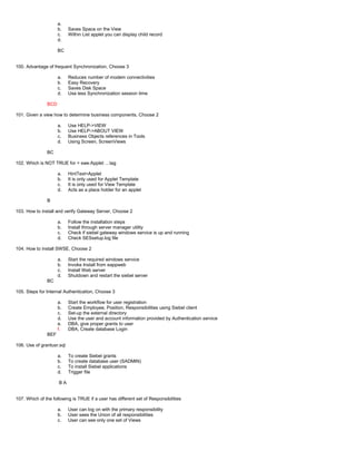 a.
b. Saves Space on the View
c. Within List applet you can display child record
d.
BC
100. Advantage of frequent Synchronization, Choose 3
a. Reduces number of modem connectivities
b. Easy Recovery
c. Saves Disk Space
d. Use less Synchronization session time
BCD
101. Given a view how to determine business components, Choose 2
a. Use HELP->VIEW
b. Use HELP->ABOUT VIEW
c. Business Objects references in Tools
d. Using Screen, ScreenViews
BC
102. Which is NOT TRUE for < swe:Applet …tag
a. HintText=Applet
b. It is only used for Applet Template
c. It is only used for View Template
d. Acts as a place holder for an applet
B
103. How to install and verify Gateway Server, Choose 2
a. Follow the installation steps
b. Install through server manager utility
c. Check if siebel gateway windows service is up and running
d. Check SESsetup.log file
104. How to install SWSE, Choose 2
a. Start the required windows service
b. Invoke Install from eappweb
c. Install Web server
d. Shutdown and restart the siebel server
BC
105. Steps for Internal Authentication, Choose 3
a. Start the workflow for user registration
b. Create Employee, Position, Responsibilities using Siebel client
c. Set-up the external directory
d. Use the user and account information provided by Authentication service
e. DBA, give proper grants to user
f. DBA, Create database Login
BEF
106. Use of grantusr.sql
a. To create Siebel grants
b. To create database user (SADMIN)
c. To install Siebel applications
d. Trigger file
B A
107. Which of the following is TRUE if a user has different set of Responsibilities
a. User can log on with the primary responsibility
b. User sees the Union of all responsibilities
c. User can see only one set of Views
 