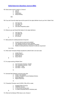Siebel Interview Questions Answers Bible
108. Data access control is based on, Choose 3
a. User ID
b. Position
c. Organization
d. Responsibilities
ABC
109. If you don’t know the object type and the parent for the object definition how do you find in Siebel Tools
a. Use Type Tab
b. Use Detail Tab
c. Use Flat Tab
d. Use Search Repository option
C
110. Where do you see Parent/Child relation for the object definitions
a. Use Type Tab
b. Use Detail Tab
c. Use Flat Tab
d. All of Above
A
111. Best practice for modifying Business Component
a. Unused columns should not be deleted
b. Use Upgrade ancestor for future upgrades
c. Use specialized business components as templates
d. Modify an existing Business component to suite your requirement
Yet to find..
112. When does Transaction Merger populate the conflict ID with a non-zero value
a. Update Record
b. Duplicate Record
c. Delete Record
d. Query Record
B
113. For proper working of Mobile Client
a. Use Transaction Docking = FALSE
b. Use Transaction Docking = TRUE
c. Use EXEC = TRUE
d. Use EXEC = FALSE
B
114. Generate New Database component does what
a. Create a new database
b. Create a Template for current Database Schema
c. Import Repository
d. Migrate Repository
B
115. Transaction Processor uses S_DOCK_TXN_LOG to create
a. DOKINGUSER directories
b. TXNPROC directory
c. To Synchronize remote client
d. To create compressed files for individual users
B
116. What are the following TRUE about a Join, Choose 2
 
