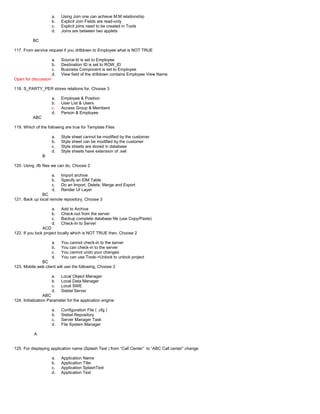 a. Using Join one can achieve M:M relationship
b. Explicit Join Fields are read-only
c. Explicit joins need to be created in Tools
d. Joins are between two applets
BC
117. From service request if you drilldown to Employee what is NOT TRUE
a. Source Id is set to Employee
b. Destination ID is set to ROW_ID
c. Business Component is set to Employee
d. View field of the drilldown contains Employee View Name
Open for discussion
118. S_PARTY_PER stores relations for, Choose 3
a. Employee & Position
b. User List & Users
c. Access Group & Members
d. Person & Employee
ABC
119. Which of the following are true for Template Files
a. Style sheet cannot be modified by the customer
b. Style sheet can be modified by the customer
c. Style sheets are stored in database
d. Style sheets have extension of .swt
B
120. Using .ifb files we can do, Choose 2
a. Import archive
b. Specify an EIM Table
c. Do an Import, Delete, Merge and Export
d. Render UI Layer
BC
121. Back up local remote repository, Choose 3
a. Add to Archive
b. Check-out from the server
c. Backup complete database file (use Copy/Paste)
d. Check-In to Server
ACD
122. If you lock project locally which is NOT TRUE then, Choose 2
a. You cannot check-in to the server
b. You can check-in to the server
c. You cannot undo your changes
d. You can use Tools->Unlock to unlock project
BC
123. Mobile web client will use the following, Choose 3
a. Local Object Manager
b. Local Data Manager
c. Local SWE
d. Siebel Server
ABC
124. Initialization Parameter for the application engine
a. Configuration File ( .cfg )
b. Siebel Repository
c. Server Manager Task
d. File System Manager
A
125. For displaying application name (Splash Text ) from “Call Center” to “ABC Call center” change
a. Application Name
b. Application Title
c. Application SplashText
d. Application Text
 