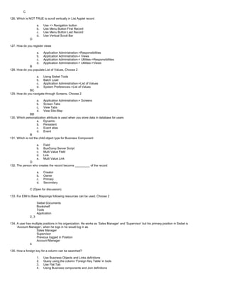 C
126. Which is NOT TRUE to scroll vertically in List Applet record
a. Use <> Navigation button
b. Use Menu Button First Record
c. Use Menu Button Last Record
d. Use Vertical Scroll Bar
D
127. How do you register views
a. Application Administration->Responsibilities
b. Application Administration-> Views
c. Application Administration-> Utilities->Responsibilities
d. Application Administration-> Utilities->Views
B
128. How do you populate List of Values, Choose 2
a. Using Siebel Tools
b. Batch Load
c. Application Administration->List of Values
d. System Preferences->List of Values
BC
129. How do you navigate through Screens, Choose 2
a. Application Administration-> Screens
b. Screen Tabs
c. View Tabs
d. View Site-Map
BD
130. Which personalization attribute is used when you store data in database for users
a. Dynamic
b. Persistent
c. Event alias
d. Event
B
131. Which is not the child object type for Business Component
a. Field
b. BusComp Server Script
c. Multi Value Field
d. Link
e. Multi Value Link
D
132. The person who creates the record become _________ of the record
a. Creator
b. Owner
c. Primary
d. Secondary
C (Open for discussion)
133. For EIM to Base Mappings following resources can be used, Choose 2
Siebel Documents
Bookshelf
Tools
Application
2, 3
134. A user has multiple positions in his organization. He works as ‘Sales Manager’ and ‘Supervisor’ but his primary position in Siebel is
‘Account Manager’, when he logs in he would log in as
Sales Manager
Supervisor
Previous logged in Position
Account Manager
4
135. How a foreign key for a column can be searched?
1. Use Business Objects and Links definitions
2. Query using the column ‘Foreign Key Table’ in tools
3. Use Flat Tab
4. Using Business components and Join definitions
 