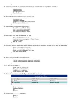 2
136. Opportunity is owned by the person who created it or by the person to whom it is assigned is an example of
Owned by person
Owned by Position
Owned by Organization
Owned by Creator
2
137. When is the Process properties in workflow simulator used
Set the error levels
Set the error Messages
Set the value for Object Id for testing purpose
Set the sequence of execution
3
138. The conflicts in Synchronization can be viewed in
User Preferences  Mobile Status
User Preferences  Remote Status
User Preferences  Client Status
User Preferences  Server Status
2
139. What is NOT TRUE about the table S_LST_OF_VAL
It is used for Static List of Values
Values can be entered using tools  Table  Column
Type Data (Private)
Has VAL Column
2
140. A company requires a weekly report regularly based on the open service requests for the week, how the report can be generated:
Create and modify the report weekly
Create the required query and save it
Create and modify the query for every week
Use Siebel Reports Module
2
141. What is wrong about M:M custom extension table
The type property of the base table can be Data(Public)
The type property of the base table can be Data(Private)
2
142. An applet can be mapped to
Single Table and Single column
Many tables and Many columns.
Many Columns of single table
Single column of Many Tables
2
143. What is the type of access control for Organisation in the following example:
Single Organization
Multiple Organization
All
Personal
144. eChannel is a ____________ application:
Employee
Customer
 