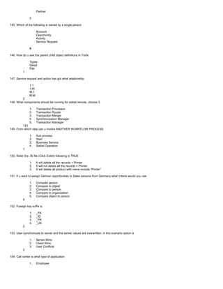 Partner
3
145. Which of the following is owned by a single person
Account
Opportunity
Activity
Service Request
4
146. How do u see the parent child object definitions in Tools
Types
Detail
Flat
1
147. Service request and action has got what relationship
1:1
1:M
M:1
M:M
2
148. What components should be running for siebel remote, choose 3
1. Transaction Processor
2. Transaction Router
3. Transaction Merger
4. Synchronization Manager
5. Transaction Manager
123
149. From which step can u invoke ANOTHER WORKFLOW PROCESS
1. Sub process
2. Start
3. Business Service
4. Siebel Operation
1
150. Refer the .ifb file (Click Exibit) following is TRUE
1. It will delete all the records = Printer
2. It will not delete all the records = Printer
3. It will delete all product with name include “Printer”
151. If u want to assign German opportunities to Sales persons from Germany what criteria would you use
1. Compato person
2. Compare to objest
3. Compare to person
4. Compare to organization
5. Compare object to person
5
152. Foreign key suffix is
1. _FK
2. _ID
3. _PK
4. _UK
2
153. User synchronizes to server and the server values are overwritten, in this scenario option is
1. Server Wins
2. Client Wins
3. User Conflicts
2
154. Call center is what type of application
1. Employee
 