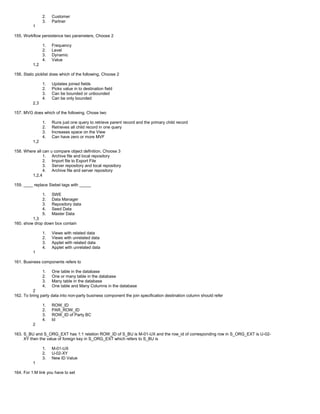 2. Customer
3. Partner
1
155. Workflow persistence two parameters, Choose 2
1. Frequency
2. Level
3. Dynamic
4. Value
1,2
156. Static picklist does which of the following, Choose 2
1. Updates joined fields
2. Picks value in to destination field
3. Can be bounded or unbounded
4. Can be only bounded
2,3
157. MVG does which of the following, Chose two
1. Runs just one query to retrieve parent record and the primary child record
2. Retrieves all child record in one query
3. Increases space on the View
4. Can have zero or more MVF
1,2
158. Where all can u compare object definition, Choose 3
1. Archive file and local repository
2. Import file to Export File
3. Server repository and local repository
4. Archive file and server repository
1,2,4
159. ____ replace Siebel tags with _____
1. SWE
2. Data Manager
3. Repository data
4. Seed Data
5. Master Data
1,3
160. show drop down box contain
1. Views with related data
2. Views with unrelated data
3. Applet with related data
4. Applet with unrelated data
1
161. Business components refers to
1. One table in the database
2. One or many table in the database
3. Many table in the database
4. One table and Many Columns in the database
2
162. To bring party data into non-party business component the join specification destination column should refer
1. ROW_ID
2. PAR_ROW_ID
3. ROW_ID of Party BC
4. Id
2
163. S_BU and S_ORG_EXT has 1:1 relation ROW_ID of S_BU is M-01-UX and the row_id of corresponding row in S_ORG_EXT is U-02-
XY then the value of foreign key in S_ORG_EXT which refers to S_BU is
1. M-01-UX
2. U-02-XY
3. New ID Value
1
164. For 1:M link you have to set
 