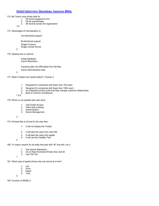 Siebel Interview Questions Answers Bible
174. My Teams view shows data for
1. All record assigned to him
2. All his subordinates
3. All records across the organization
1,2
175. Advantages of internalization is
Uni-directional support
Bi-directional support
Single Currency
Single number format
2
176. Dataimp.exe is used for
Install Database
Import Repository
Importing data into EIM tables from flat files
Import Administrative data
3
177. What is Siebel mid market edition?, Choose 3
1. Designed for companies with fewer than 100 users
2. Designed for companies with fewer than 1000 users
3. An integrated product suite that help manage customer relationships
4. Built on common architecture
1,3,4
178. Which is not possible with web client
1. Call Center Access
2. Client side scripting
3. Authentication
4. Server Management
3
179. If thread title is not set for the view then
1. It will not display the Thread
2. It will take the value from view title
3. It will take the value from applet
4. It will use the ViewBar Text
2
180. To make a search for all entity that start with “M” how will u do it
1. Use search Repository
2. Go to HelpContentsIndex then click M
3. Use Flat Tab
1
181. Which type of applet shows only one record at a time?
1. List
2. Form
3. Detail
4. Tree
2
182. Function of SWSE is
 
