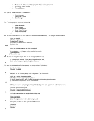 1. To routes the Siebel request to appropriate Siebel server component
2. To Manage Siebel Servers
3. To Load Balance
1
183. Data for Siebel application is managed by
1. Object Manager
2. Siebel Web Engine
3. Data Manager
3
184. For mobile client in disconnect processing
1. Local web server
2. Local Gateway
3. Local Siebel Server
4. Local Object Manager
5. Local Data Manager
1,4,5
185. If u want to take the back up copy of the local database what are the steps u are going to do?choose three
a)copy the .dbf files
b)check in proj to server
c)check out proj to server
d)select the object in tools and click save
e)archieve files
a,b,e
186. In an applet what a rule set does?choose one
a)creates a query in the applet to fetch a subset of records
b)hides the applet
c)hides certain data
a
186. If u work on locally locked proj what are the things pozz?choose one
a)u can test some changes locally which can be discarded later.
b)once tested locally changes can be put on the server.
A
187. what variables are stored in the database for registered users?choose one
a)persitent variables
b)dynamic Variables
a
188. What are the following things done in regards to a BC?choose two
a)copy BC's having specialised classes.
b)check the ancester upgrade property to true
c)u cannot delete standard fields in the BC b'coz they have underlying code beneath.
d)u edit certain changes which can be compiled later
c,d
189. You have a view comprising of a list applet at the top and a form applet in the bottom?choose one
a)consists of 2 business objects
b)consists of two business component
c)consists of one business component
c
190. When u will register the web template?choose one
a)when it is copied.
b)when it is created.
c)when the obj is created and need to be registered.
c
191. epricer,eauction are what applications?choose one
a)employee
b)customer
c)industry
b
 
